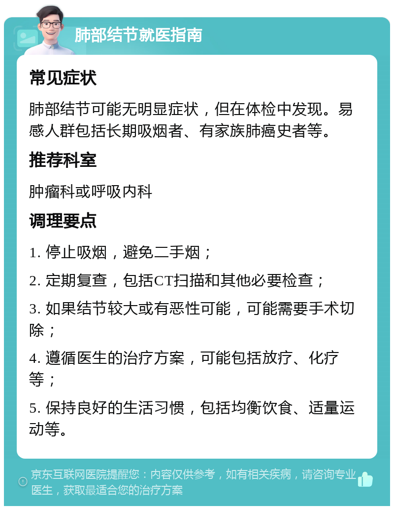 肺部结节就医指南 常见症状 肺部结节可能无明显症状，但在体检中发现。易感人群包括长期吸烟者、有家族肺癌史者等。 推荐科室 肿瘤科或呼吸内科 调理要点 1. 停止吸烟，避免二手烟； 2. 定期复查，包括CT扫描和其他必要检查； 3. 如果结节较大或有恶性可能，可能需要手术切除； 4. 遵循医生的治疗方案，可能包括放疗、化疗等； 5. 保持良好的生活习惯，包括均衡饮食、适量运动等。