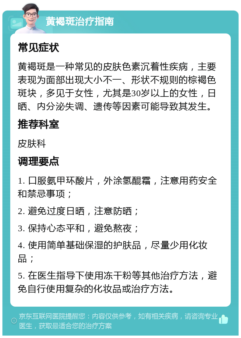 黄褐斑治疗指南 常见症状 黄褐斑是一种常见的皮肤色素沉着性疾病，主要表现为面部出现大小不一、形状不规则的棕褐色斑块，多见于女性，尤其是30岁以上的女性，日晒、内分泌失调、遗传等因素可能导致其发生。 推荐科室 皮肤科 调理要点 1. 口服氨甲环酸片，外涂氢醌霜，注意用药安全和禁忌事项； 2. 避免过度日晒，注意防晒； 3. 保持心态平和，避免熬夜； 4. 使用简单基础保湿的护肤品，尽量少用化妆品； 5. 在医生指导下使用冻干粉等其他治疗方法，避免自行使用复杂的化妆品或治疗方法。