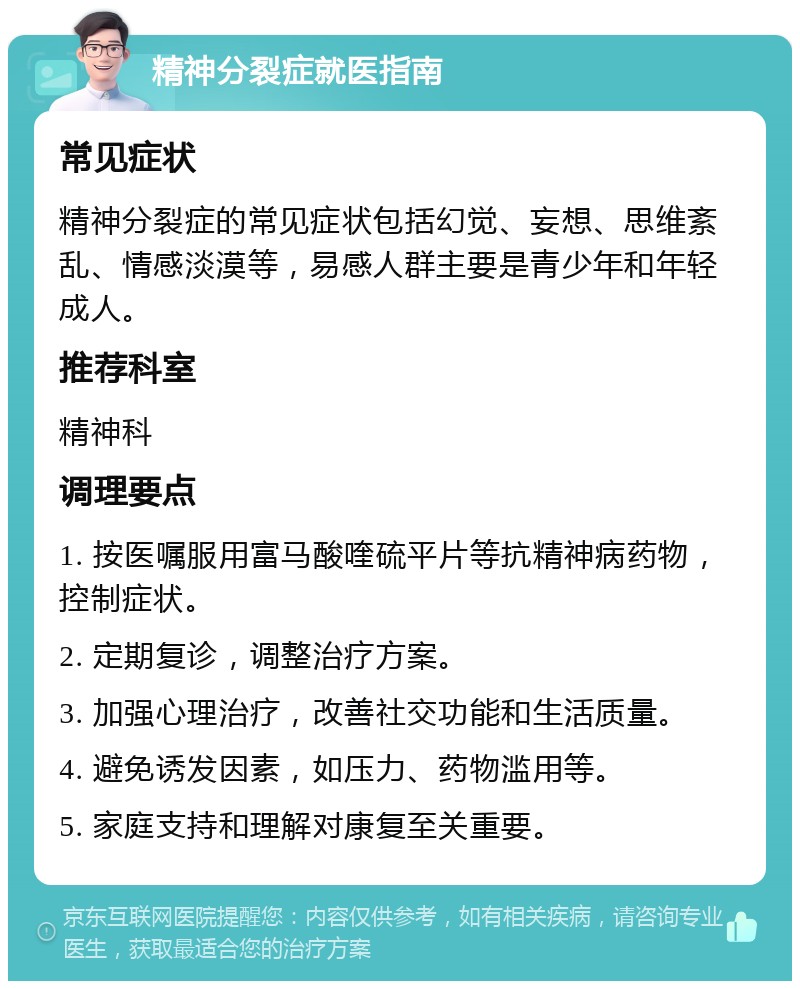 精神分裂症就医指南 常见症状 精神分裂症的常见症状包括幻觉、妄想、思维紊乱、情感淡漠等，易感人群主要是青少年和年轻成人。 推荐科室 精神科 调理要点 1. 按医嘱服用富马酸喹硫平片等抗精神病药物，控制症状。 2. 定期复诊，调整治疗方案。 3. 加强心理治疗，改善社交功能和生活质量。 4. 避免诱发因素，如压力、药物滥用等。 5. 家庭支持和理解对康复至关重要。