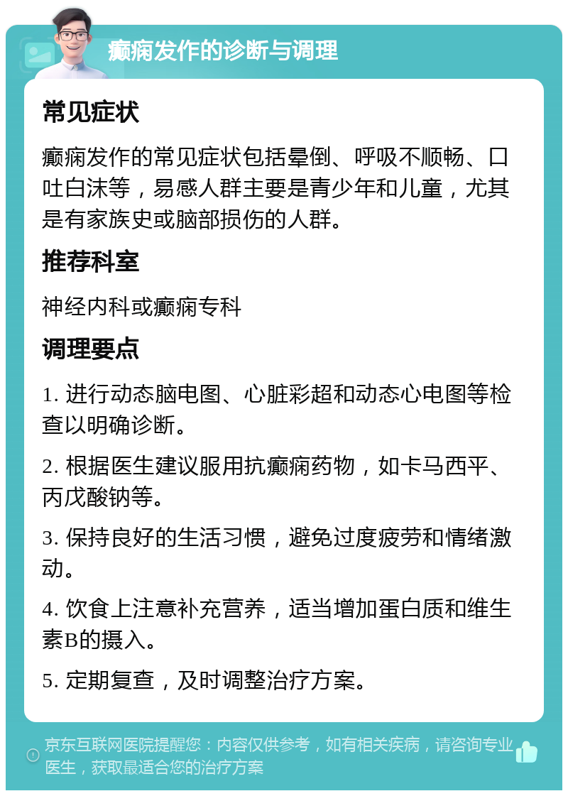 癫痫发作的诊断与调理 常见症状 癫痫发作的常见症状包括晕倒、呼吸不顺畅、口吐白沫等，易感人群主要是青少年和儿童，尤其是有家族史或脑部损伤的人群。 推荐科室 神经内科或癫痫专科 调理要点 1. 进行动态脑电图、心脏彩超和动态心电图等检查以明确诊断。 2. 根据医生建议服用抗癫痫药物，如卡马西平、丙戊酸钠等。 3. 保持良好的生活习惯，避免过度疲劳和情绪激动。 4. 饮食上注意补充营养，适当增加蛋白质和维生素B的摄入。 5. 定期复查，及时调整治疗方案。