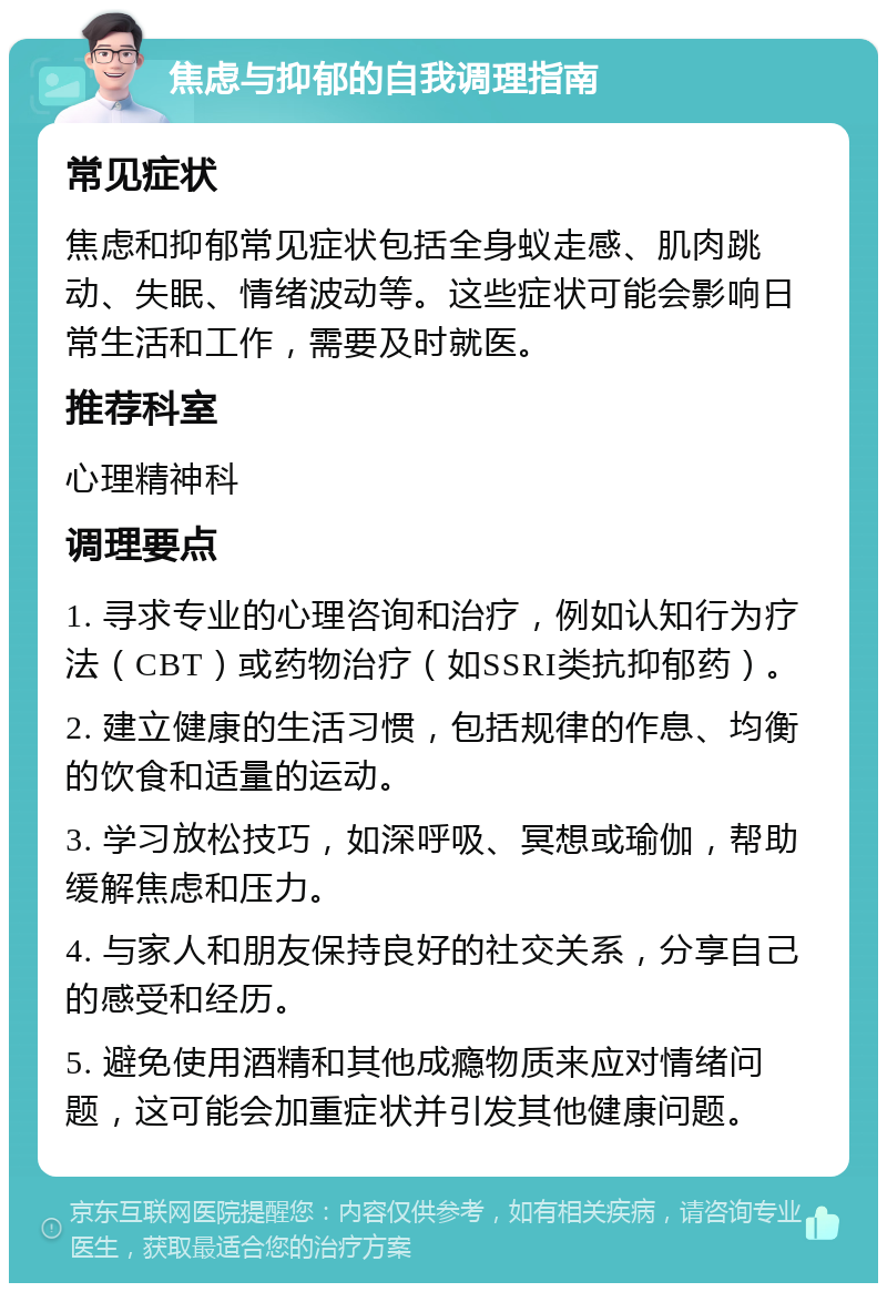 焦虑与抑郁的自我调理指南 常见症状 焦虑和抑郁常见症状包括全身蚁走感、肌肉跳动、失眠、情绪波动等。这些症状可能会影响日常生活和工作，需要及时就医。 推荐科室 心理精神科 调理要点 1. 寻求专业的心理咨询和治疗，例如认知行为疗法（CBT）或药物治疗（如SSRI类抗抑郁药）。 2. 建立健康的生活习惯，包括规律的作息、均衡的饮食和适量的运动。 3. 学习放松技巧，如深呼吸、冥想或瑜伽，帮助缓解焦虑和压力。 4. 与家人和朋友保持良好的社交关系，分享自己的感受和经历。 5. 避免使用酒精和其他成瘾物质来应对情绪问题，这可能会加重症状并引发其他健康问题。