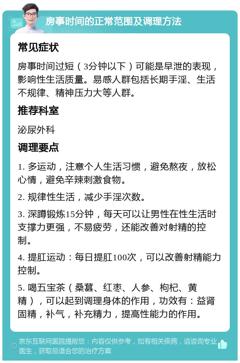 房事时间的正常范围及调理方法 常见症状 房事时间过短（3分钟以下）可能是早泄的表现，影响性生活质量。易感人群包括长期手淫、生活不规律、精神压力大等人群。 推荐科室 泌尿外科 调理要点 1. 多运动，注意个人生活习惯，避免熬夜，放松心情，避免辛辣刺激食物。 2. 规律性生活，减少手淫次数。 3. 深蹲锻炼15分钟，每天可以让男性在性生活时支撑力更强，不易疲劳，还能改善对射精的控制。 4. 提肛运动：每日提肛100次，可以改善射精能力控制。 5. 喝五宝茶（桑葚、红枣、人参、枸杞、黄精），可以起到调理身体的作用，功效有：益肾固精，补气，补充精力，提高性能力的作用。