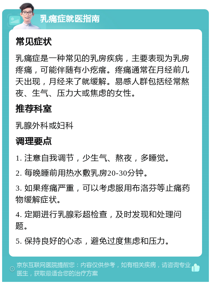 乳痛症就医指南 常见症状 乳痛症是一种常见的乳房疾病，主要表现为乳房疼痛，可能伴随有小疙瘩。疼痛通常在月经前几天出现，月经来了就缓解。易感人群包括经常熬夜、生气、压力大或焦虑的女性。 推荐科室 乳腺外科或妇科 调理要点 1. 注意自我调节，少生气、熬夜，多睡觉。 2. 每晚睡前用热水敷乳房20-30分钟。 3. 如果疼痛严重，可以考虑服用布洛芬等止痛药物缓解症状。 4. 定期进行乳腺彩超检查，及时发现和处理问题。 5. 保持良好的心态，避免过度焦虑和压力。