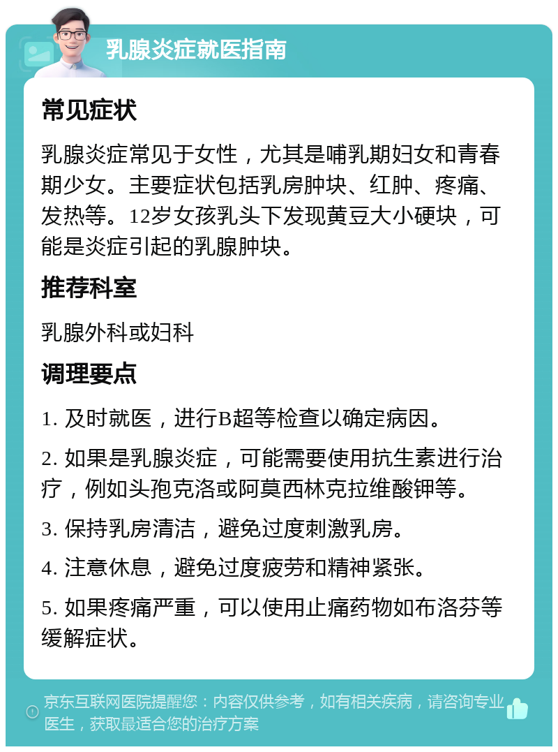 乳腺炎症就医指南 常见症状 乳腺炎症常见于女性，尤其是哺乳期妇女和青春期少女。主要症状包括乳房肿块、红肿、疼痛、发热等。12岁女孩乳头下发现黄豆大小硬块，可能是炎症引起的乳腺肿块。 推荐科室 乳腺外科或妇科 调理要点 1. 及时就医，进行B超等检查以确定病因。 2. 如果是乳腺炎症，可能需要使用抗生素进行治疗，例如头孢克洛或阿莫西林克拉维酸钾等。 3. 保持乳房清洁，避免过度刺激乳房。 4. 注意休息，避免过度疲劳和精神紧张。 5. 如果疼痛严重，可以使用止痛药物如布洛芬等缓解症状。