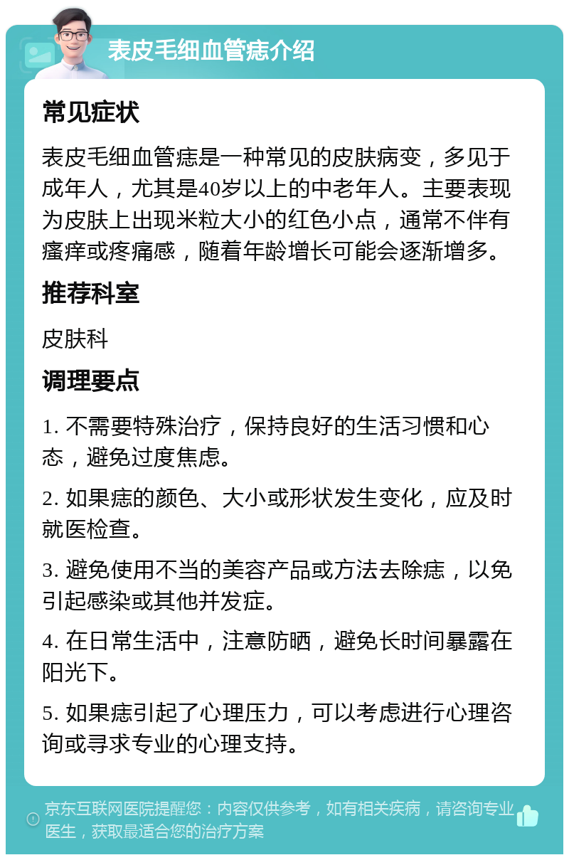 表皮毛细血管痣介绍 常见症状 表皮毛细血管痣是一种常见的皮肤病变，多见于成年人，尤其是40岁以上的中老年人。主要表现为皮肤上出现米粒大小的红色小点，通常不伴有瘙痒或疼痛感，随着年龄增长可能会逐渐增多。 推荐科室 皮肤科 调理要点 1. 不需要特殊治疗，保持良好的生活习惯和心态，避免过度焦虑。 2. 如果痣的颜色、大小或形状发生变化，应及时就医检查。 3. 避免使用不当的美容产品或方法去除痣，以免引起感染或其他并发症。 4. 在日常生活中，注意防晒，避免长时间暴露在阳光下。 5. 如果痣引起了心理压力，可以考虑进行心理咨询或寻求专业的心理支持。