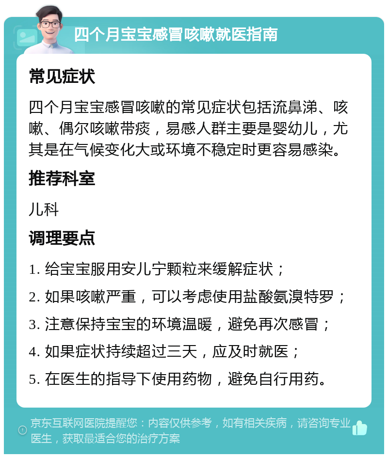 四个月宝宝感冒咳嗽就医指南 常见症状 四个月宝宝感冒咳嗽的常见症状包括流鼻涕、咳嗽、偶尔咳嗽带痰，易感人群主要是婴幼儿，尤其是在气候变化大或环境不稳定时更容易感染。 推荐科室 儿科 调理要点 1. 给宝宝服用安儿宁颗粒来缓解症状； 2. 如果咳嗽严重，可以考虑使用盐酸氨溴特罗； 3. 注意保持宝宝的环境温暖，避免再次感冒； 4. 如果症状持续超过三天，应及时就医； 5. 在医生的指导下使用药物，避免自行用药。