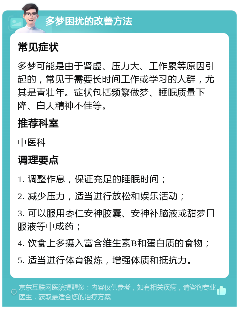 多梦困扰的改善方法 常见症状 多梦可能是由于肾虚、压力大、工作累等原因引起的，常见于需要长时间工作或学习的人群，尤其是青壮年。症状包括频繁做梦、睡眠质量下降、白天精神不佳等。 推荐科室 中医科 调理要点 1. 调整作息，保证充足的睡眠时间； 2. 减少压力，适当进行放松和娱乐活动； 3. 可以服用枣仁安神胶囊、安神补脑液或甜梦口服液等中成药； 4. 饮食上多摄入富含维生素B和蛋白质的食物； 5. 适当进行体育锻炼，增强体质和抵抗力。