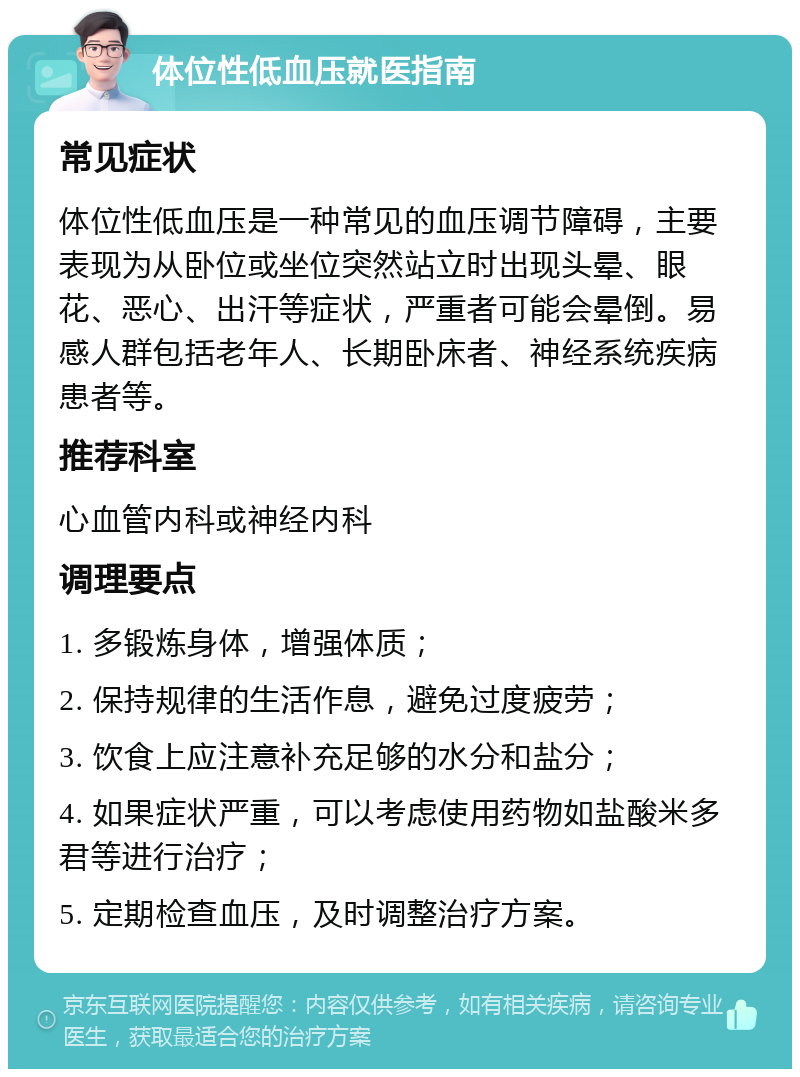 体位性低血压就医指南 常见症状 体位性低血压是一种常见的血压调节障碍，主要表现为从卧位或坐位突然站立时出现头晕、眼花、恶心、出汗等症状，严重者可能会晕倒。易感人群包括老年人、长期卧床者、神经系统疾病患者等。 推荐科室 心血管内科或神经内科 调理要点 1. 多锻炼身体，增强体质； 2. 保持规律的生活作息，避免过度疲劳； 3. 饮食上应注意补充足够的水分和盐分； 4. 如果症状严重，可以考虑使用药物如盐酸米多君等进行治疗； 5. 定期检查血压，及时调整治疗方案。