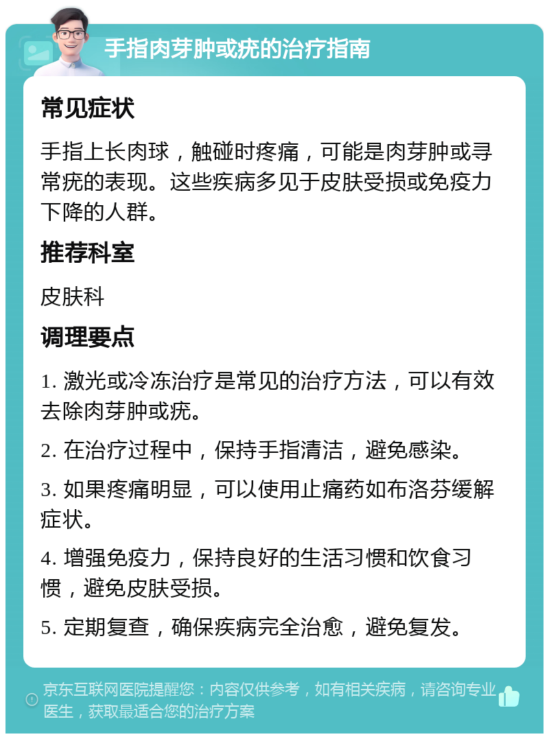 手指肉芽肿或疣的治疗指南 常见症状 手指上长肉球，触碰时疼痛，可能是肉芽肿或寻常疣的表现。这些疾病多见于皮肤受损或免疫力下降的人群。 推荐科室 皮肤科 调理要点 1. 激光或冷冻治疗是常见的治疗方法，可以有效去除肉芽肿或疣。 2. 在治疗过程中，保持手指清洁，避免感染。 3. 如果疼痛明显，可以使用止痛药如布洛芬缓解症状。 4. 增强免疫力，保持良好的生活习惯和饮食习惯，避免皮肤受损。 5. 定期复查，确保疾病完全治愈，避免复发。