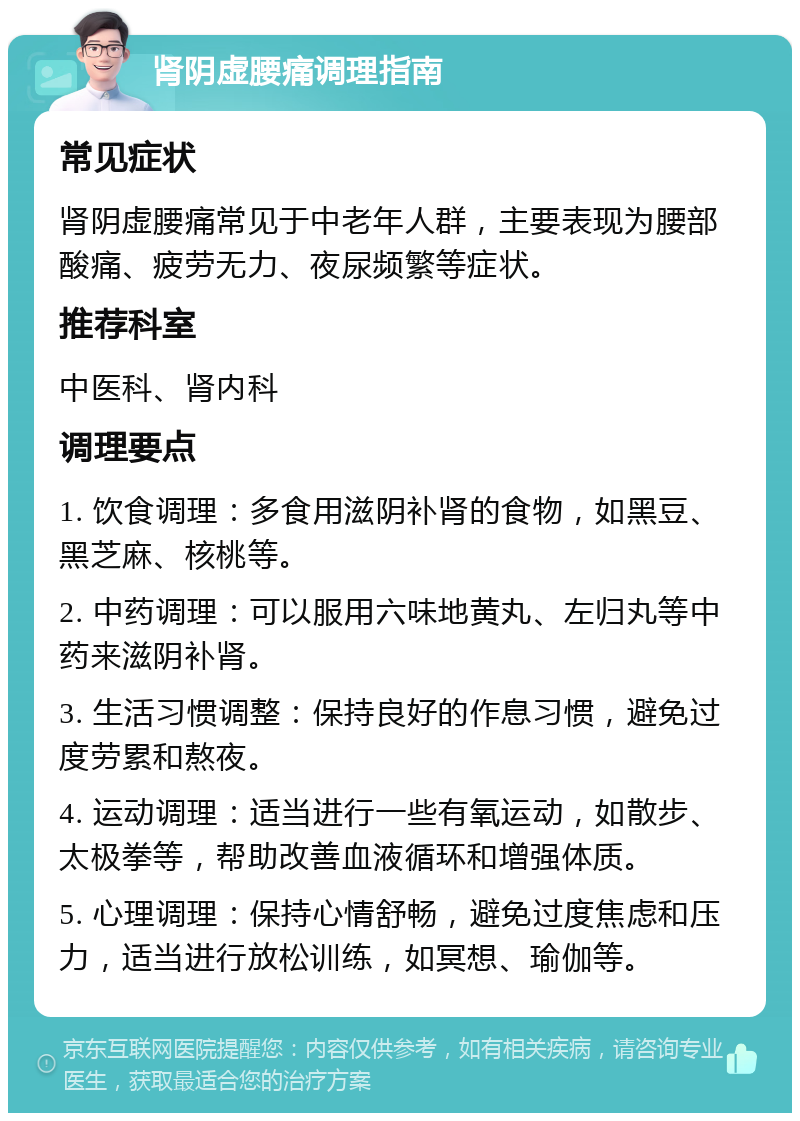 肾阴虚腰痛调理指南 常见症状 肾阴虚腰痛常见于中老年人群，主要表现为腰部酸痛、疲劳无力、夜尿频繁等症状。 推荐科室 中医科、肾内科 调理要点 1. 饮食调理：多食用滋阴补肾的食物，如黑豆、黑芝麻、核桃等。 2. 中药调理：可以服用六味地黄丸、左归丸等中药来滋阴补肾。 3. 生活习惯调整：保持良好的作息习惯，避免过度劳累和熬夜。 4. 运动调理：适当进行一些有氧运动，如散步、太极拳等，帮助改善血液循环和增强体质。 5. 心理调理：保持心情舒畅，避免过度焦虑和压力，适当进行放松训练，如冥想、瑜伽等。