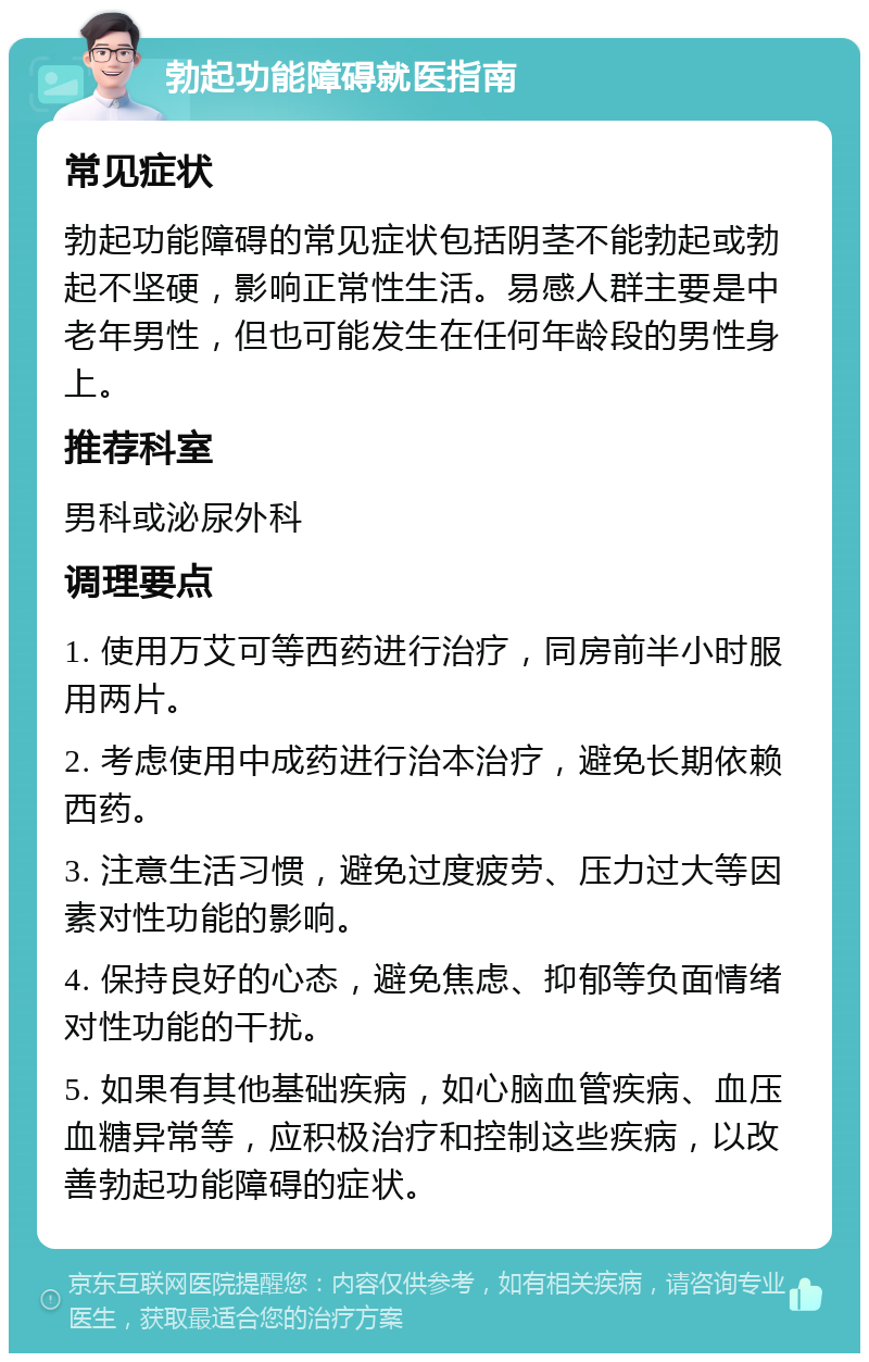 勃起功能障碍就医指南 常见症状 勃起功能障碍的常见症状包括阴茎不能勃起或勃起不坚硬，影响正常性生活。易感人群主要是中老年男性，但也可能发生在任何年龄段的男性身上。 推荐科室 男科或泌尿外科 调理要点 1. 使用万艾可等西药进行治疗，同房前半小时服用两片。 2. 考虑使用中成药进行治本治疗，避免长期依赖西药。 3. 注意生活习惯，避免过度疲劳、压力过大等因素对性功能的影响。 4. 保持良好的心态，避免焦虑、抑郁等负面情绪对性功能的干扰。 5. 如果有其他基础疾病，如心脑血管疾病、血压血糖异常等，应积极治疗和控制这些疾病，以改善勃起功能障碍的症状。