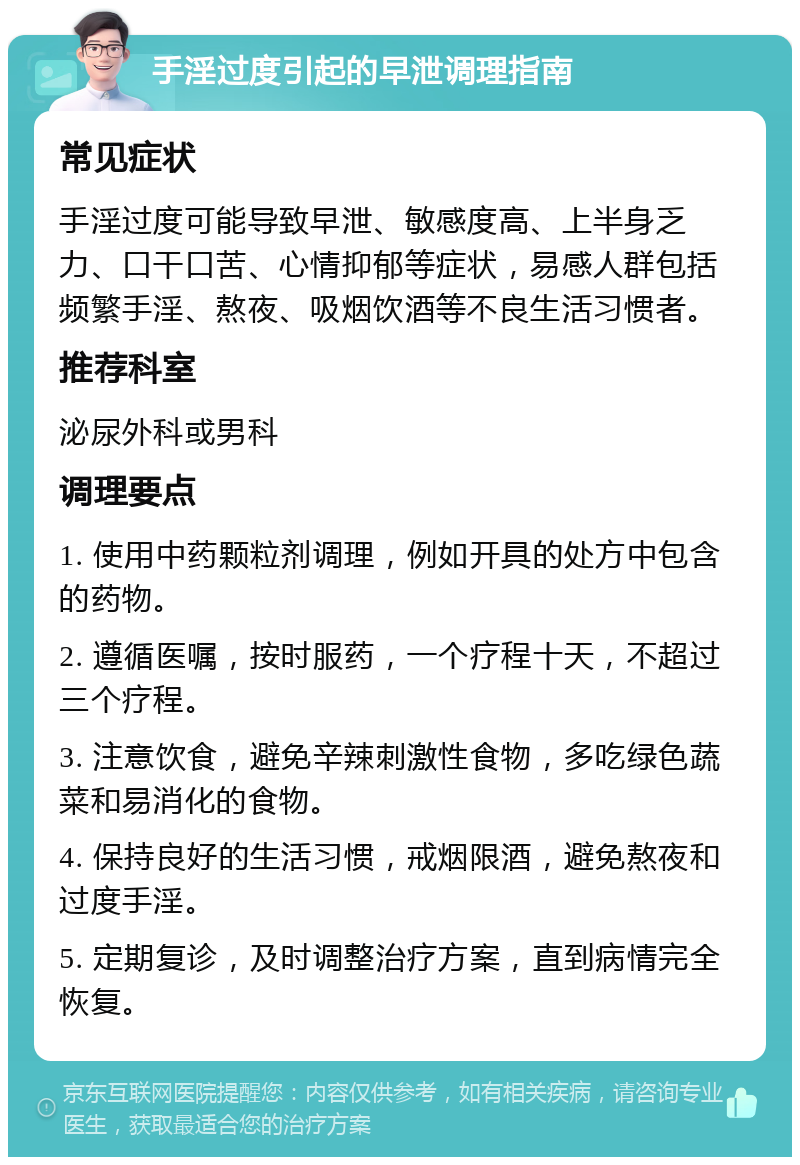 手淫过度引起的早泄调理指南 常见症状 手淫过度可能导致早泄、敏感度高、上半身乏力、口干口苦、心情抑郁等症状，易感人群包括频繁手淫、熬夜、吸烟饮酒等不良生活习惯者。 推荐科室 泌尿外科或男科 调理要点 1. 使用中药颗粒剂调理，例如开具的处方中包含的药物。 2. 遵循医嘱，按时服药，一个疗程十天，不超过三个疗程。 3. 注意饮食，避免辛辣刺激性食物，多吃绿色蔬菜和易消化的食物。 4. 保持良好的生活习惯，戒烟限酒，避免熬夜和过度手淫。 5. 定期复诊，及时调整治疗方案，直到病情完全恢复。