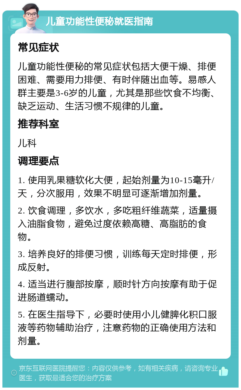 儿童功能性便秘就医指南 常见症状 儿童功能性便秘的常见症状包括大便干燥、排便困难、需要用力排便、有时伴随出血等。易感人群主要是3-6岁的儿童，尤其是那些饮食不均衡、缺乏运动、生活习惯不规律的儿童。 推荐科室 儿科 调理要点 1. 使用乳果糖软化大便，起始剂量为10-15毫升/天，分次服用，效果不明显可逐渐增加剂量。 2. 饮食调理，多饮水，多吃粗纤维蔬菜，适量摄入油脂食物，避免过度依赖高糖、高脂肪的食物。 3. 培养良好的排便习惯，训练每天定时排便，形成反射。 4. 适当进行腹部按摩，顺时针方向按摩有助于促进肠道蠕动。 5. 在医生指导下，必要时使用小儿健脾化积口服液等药物辅助治疗，注意药物的正确使用方法和剂量。