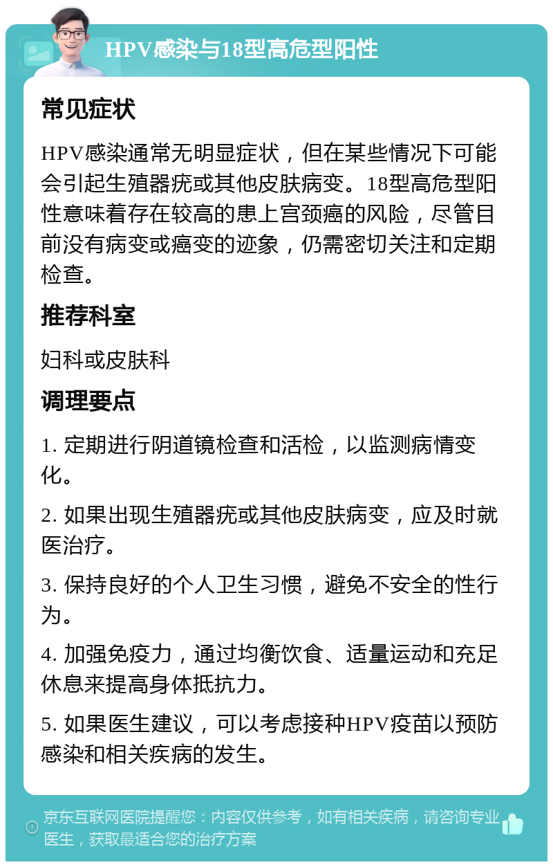 HPV感染与18型高危型阳性 常见症状 HPV感染通常无明显症状，但在某些情况下可能会引起生殖器疣或其他皮肤病变。18型高危型阳性意味着存在较高的患上宫颈癌的风险，尽管目前没有病变或癌变的迹象，仍需密切关注和定期检查。 推荐科室 妇科或皮肤科 调理要点 1. 定期进行阴道镜检查和活检，以监测病情变化。 2. 如果出现生殖器疣或其他皮肤病变，应及时就医治疗。 3. 保持良好的个人卫生习惯，避免不安全的性行为。 4. 加强免疫力，通过均衡饮食、适量运动和充足休息来提高身体抵抗力。 5. 如果医生建议，可以考虑接种HPV疫苗以预防感染和相关疾病的发生。