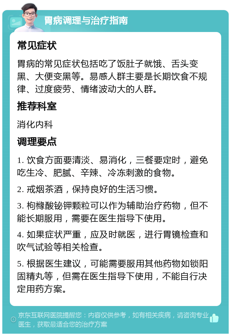 胃病调理与治疗指南 常见症状 胃病的常见症状包括吃了饭肚子就饿、舌头变黑、大便变黑等。易感人群主要是长期饮食不规律、过度疲劳、情绪波动大的人群。 推荐科室 消化内科 调理要点 1. 饮食方面要清淡、易消化，三餐要定时，避免吃生冷、肥腻、辛辣、冷冻刺激的食物。 2. 戒烟茶酒，保持良好的生活习惯。 3. 枸橼酸铋钾颗粒可以作为辅助治疗药物，但不能长期服用，需要在医生指导下使用。 4. 如果症状严重，应及时就医，进行胃镜检查和吹气试验等相关检查。 5. 根据医生建议，可能需要服用其他药物如锁阳固精丸等，但需在医生指导下使用，不能自行决定用药方案。