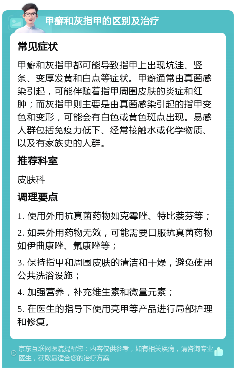 甲癣和灰指甲的区别及治疗 常见症状 甲癣和灰指甲都可能导致指甲上出现坑洼、竖条、变厚发黄和白点等症状。甲癣通常由真菌感染引起，可能伴随着指甲周围皮肤的炎症和红肿；而灰指甲则主要是由真菌感染引起的指甲变色和变形，可能会有白色或黄色斑点出现。易感人群包括免疫力低下、经常接触水或化学物质、以及有家族史的人群。 推荐科室 皮肤科 调理要点 1. 使用外用抗真菌药物如克霉唑、特比萘芬等； 2. 如果外用药物无效，可能需要口服抗真菌药物如伊曲康唑、氟康唑等； 3. 保持指甲和周围皮肤的清洁和干燥，避免使用公共洗浴设施； 4. 加强营养，补充维生素和微量元素； 5. 在医生的指导下使用亮甲等产品进行局部护理和修复。