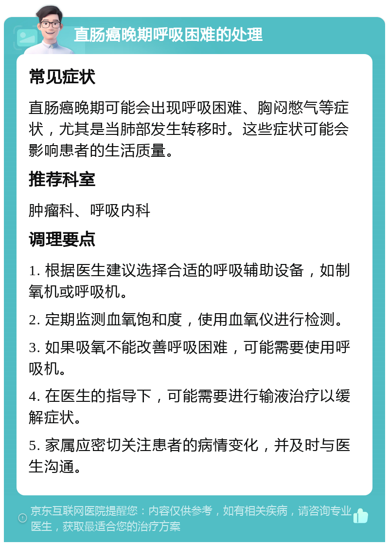 直肠癌晚期呼吸困难的处理 常见症状 直肠癌晚期可能会出现呼吸困难、胸闷憋气等症状，尤其是当肺部发生转移时。这些症状可能会影响患者的生活质量。 推荐科室 肿瘤科、呼吸内科 调理要点 1. 根据医生建议选择合适的呼吸辅助设备，如制氧机或呼吸机。 2. 定期监测血氧饱和度，使用血氧仪进行检测。 3. 如果吸氧不能改善呼吸困难，可能需要使用呼吸机。 4. 在医生的指导下，可能需要进行输液治疗以缓解症状。 5. 家属应密切关注患者的病情变化，并及时与医生沟通。