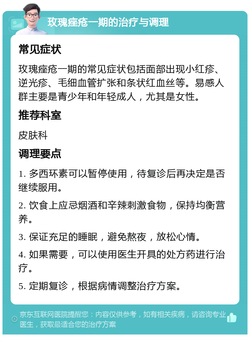 玫瑰痤疮一期的治疗与调理 常见症状 玫瑰痤疮一期的常见症状包括面部出现小红疹、逆光疹、毛细血管扩张和条状红血丝等。易感人群主要是青少年和年轻成人，尤其是女性。 推荐科室 皮肤科 调理要点 1. 多西环素可以暂停使用，待复诊后再决定是否继续服用。 2. 饮食上应忌烟酒和辛辣刺激食物，保持均衡营养。 3. 保证充足的睡眠，避免熬夜，放松心情。 4. 如果需要，可以使用医生开具的处方药进行治疗。 5. 定期复诊，根据病情调整治疗方案。