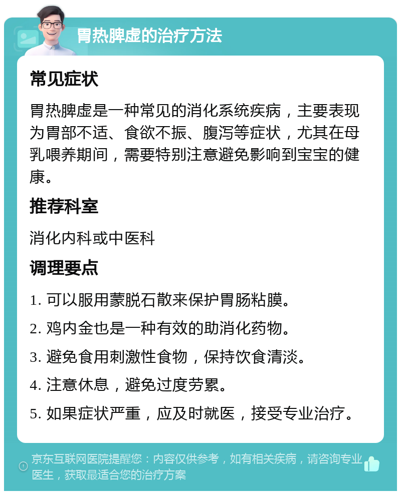 胃热脾虚的治疗方法 常见症状 胃热脾虚是一种常见的消化系统疾病，主要表现为胃部不适、食欲不振、腹泻等症状，尤其在母乳喂养期间，需要特别注意避免影响到宝宝的健康。 推荐科室 消化内科或中医科 调理要点 1. 可以服用蒙脱石散来保护胃肠粘膜。 2. 鸡内金也是一种有效的助消化药物。 3. 避免食用刺激性食物，保持饮食清淡。 4. 注意休息，避免过度劳累。 5. 如果症状严重，应及时就医，接受专业治疗。