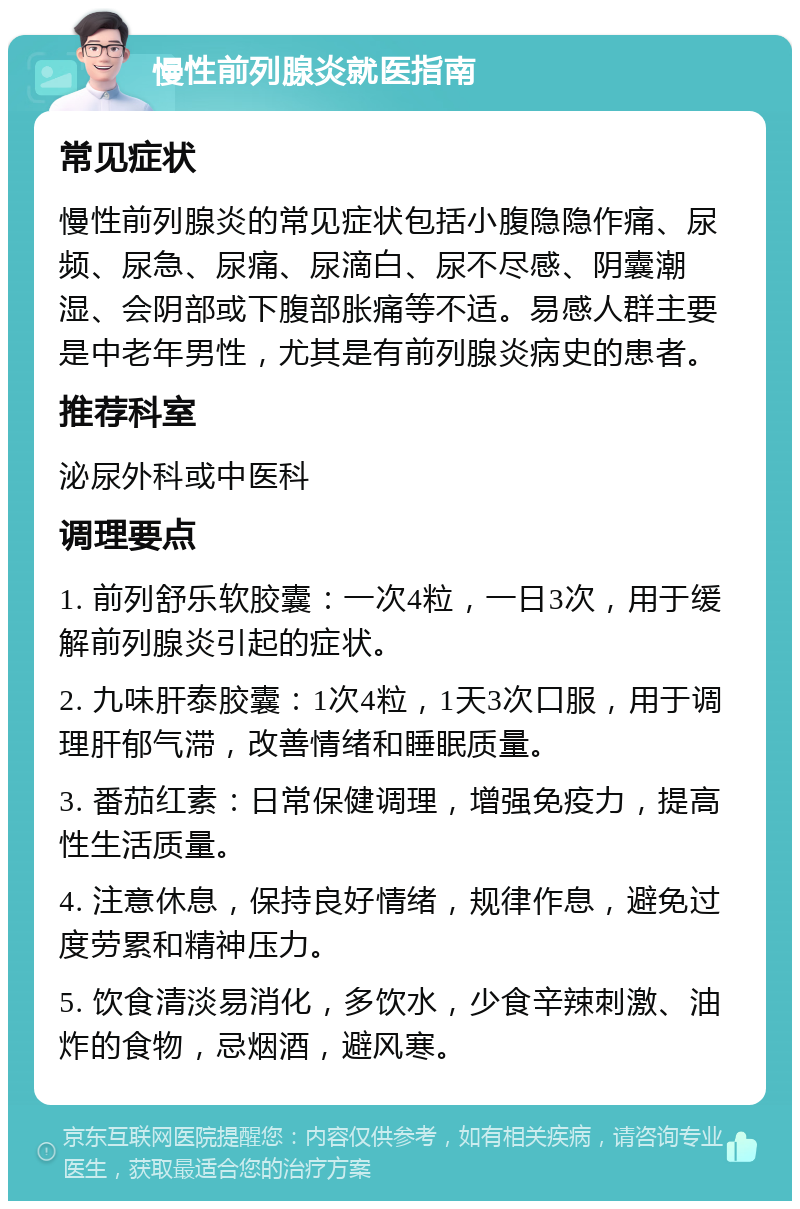 慢性前列腺炎就医指南 常见症状 慢性前列腺炎的常见症状包括小腹隐隐作痛、尿频、尿急、尿痛、尿滴白、尿不尽感、阴囊潮湿、会阴部或下腹部胀痛等不适。易感人群主要是中老年男性，尤其是有前列腺炎病史的患者。 推荐科室 泌尿外科或中医科 调理要点 1. 前列舒乐软胶囊：一次4粒，一日3次，用于缓解前列腺炎引起的症状。 2. 九味肝泰胶囊：1次4粒，1天3次口服，用于调理肝郁气滞，改善情绪和睡眠质量。 3. 番茄红素：日常保健调理，增强免疫力，提高性生活质量。 4. 注意休息，保持良好情绪，规律作息，避免过度劳累和精神压力。 5. 饮食清淡易消化，多饮水，少食辛辣刺激、油炸的食物，忌烟酒，避风寒。