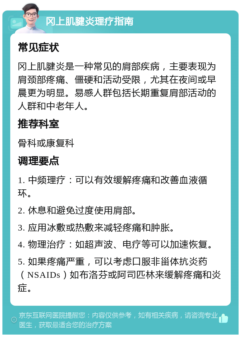 冈上肌腱炎理疗指南 常见症状 冈上肌腱炎是一种常见的肩部疾病，主要表现为肩颈部疼痛、僵硬和活动受限，尤其在夜间或早晨更为明显。易感人群包括长期重复肩部活动的人群和中老年人。 推荐科室 骨科或康复科 调理要点 1. 中频理疗：可以有效缓解疼痛和改善血液循环。 2. 休息和避免过度使用肩部。 3. 应用冰敷或热敷来减轻疼痛和肿胀。 4. 物理治疗：如超声波、电疗等可以加速恢复。 5. 如果疼痛严重，可以考虑口服非甾体抗炎药（NSAIDs）如布洛芬或阿司匹林来缓解疼痛和炎症。