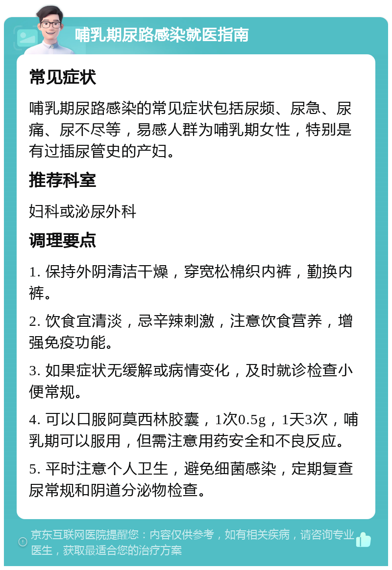 哺乳期尿路感染就医指南 常见症状 哺乳期尿路感染的常见症状包括尿频、尿急、尿痛、尿不尽等，易感人群为哺乳期女性，特别是有过插尿管史的产妇。 推荐科室 妇科或泌尿外科 调理要点 1. 保持外阴清洁干燥，穿宽松棉织内裤，勤换内裤。 2. 饮食宜清淡，忌辛辣刺激，注意饮食营养，增强免疫功能。 3. 如果症状无缓解或病情变化，及时就诊检查小便常规。 4. 可以口服阿莫西林胶囊，1次0.5g，1天3次，哺乳期可以服用，但需注意用药安全和不良反应。 5. 平时注意个人卫生，避免细菌感染，定期复查尿常规和阴道分泌物检查。