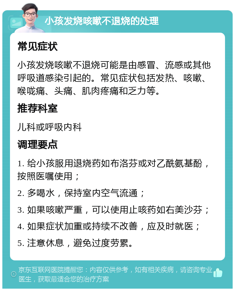 小孩发烧咳嗽不退烧的处理 常见症状 小孩发烧咳嗽不退烧可能是由感冒、流感或其他呼吸道感染引起的。常见症状包括发热、咳嗽、喉咙痛、头痛、肌肉疼痛和乏力等。 推荐科室 儿科或呼吸内科 调理要点 1. 给小孩服用退烧药如布洛芬或对乙酰氨基酚，按照医嘱使用； 2. 多喝水，保持室内空气流通； 3. 如果咳嗽严重，可以使用止咳药如右美沙芬； 4. 如果症状加重或持续不改善，应及时就医； 5. 注意休息，避免过度劳累。