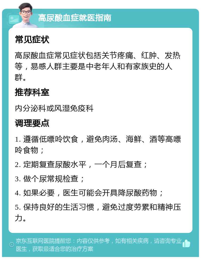 高尿酸血症就医指南 常见症状 高尿酸血症常见症状包括关节疼痛、红肿、发热等，易感人群主要是中老年人和有家族史的人群。 推荐科室 内分泌科或风湿免疫科 调理要点 1. 遵循低嘌呤饮食，避免肉汤、海鲜、酒等高嘌呤食物； 2. 定期复查尿酸水平，一个月后复查； 3. 做个尿常规检查； 4. 如果必要，医生可能会开具降尿酸药物； 5. 保持良好的生活习惯，避免过度劳累和精神压力。