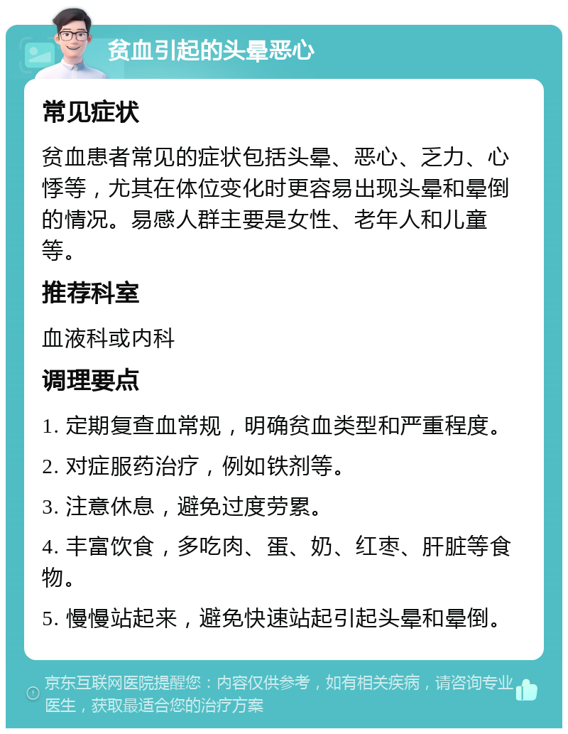 贫血引起的头晕恶心 常见症状 贫血患者常见的症状包括头晕、恶心、乏力、心悸等，尤其在体位变化时更容易出现头晕和晕倒的情况。易感人群主要是女性、老年人和儿童等。 推荐科室 血液科或内科 调理要点 1. 定期复查血常规，明确贫血类型和严重程度。 2. 对症服药治疗，例如铁剂等。 3. 注意休息，避免过度劳累。 4. 丰富饮食，多吃肉、蛋、奶、红枣、肝脏等食物。 5. 慢慢站起来，避免快速站起引起头晕和晕倒。