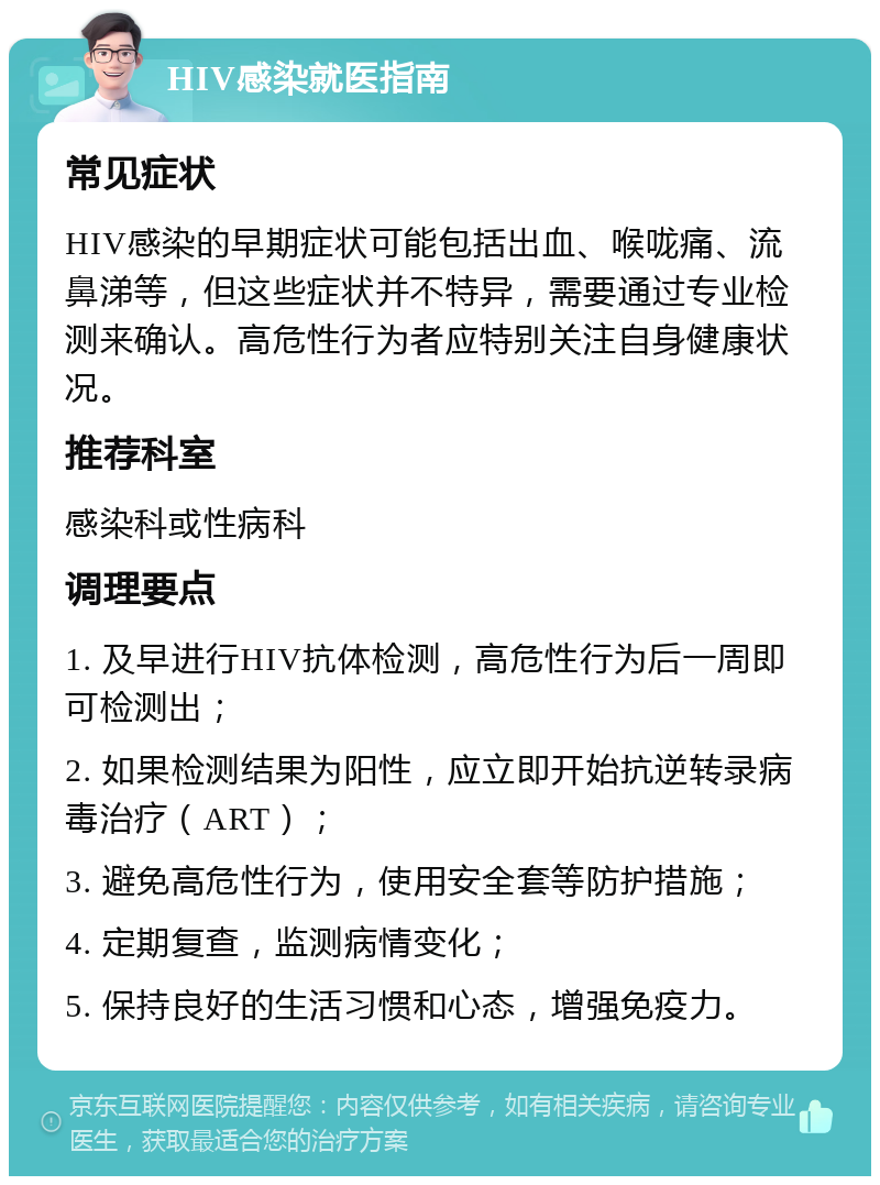 HIV感染就医指南 常见症状 HIV感染的早期症状可能包括出血、喉咙痛、流鼻涕等，但这些症状并不特异，需要通过专业检测来确认。高危性行为者应特别关注自身健康状况。 推荐科室 感染科或性病科 调理要点 1. 及早进行HIV抗体检测，高危性行为后一周即可检测出； 2. 如果检测结果为阳性，应立即开始抗逆转录病毒治疗（ART）； 3. 避免高危性行为，使用安全套等防护措施； 4. 定期复查，监测病情变化； 5. 保持良好的生活习惯和心态，增强免疫力。