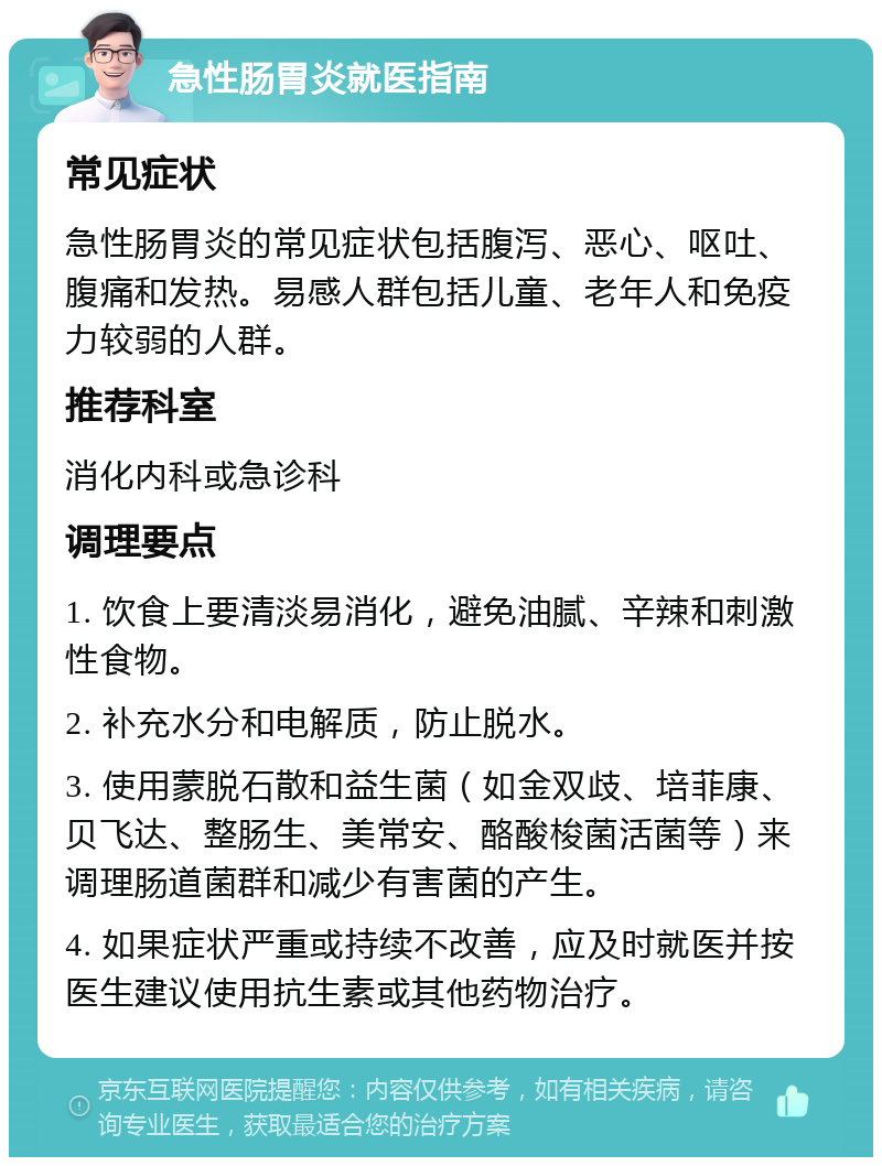 急性肠胃炎就医指南 常见症状 急性肠胃炎的常见症状包括腹泻、恶心、呕吐、腹痛和发热。易感人群包括儿童、老年人和免疫力较弱的人群。 推荐科室 消化内科或急诊科 调理要点 1. 饮食上要清淡易消化，避免油腻、辛辣和刺激性食物。 2. 补充水分和电解质，防止脱水。 3. 使用蒙脱石散和益生菌（如金双歧、培菲康、贝飞达、整肠生、美常安、酪酸梭菌活菌等）来调理肠道菌群和减少有害菌的产生。 4. 如果症状严重或持续不改善，应及时就医并按医生建议使用抗生素或其他药物治疗。