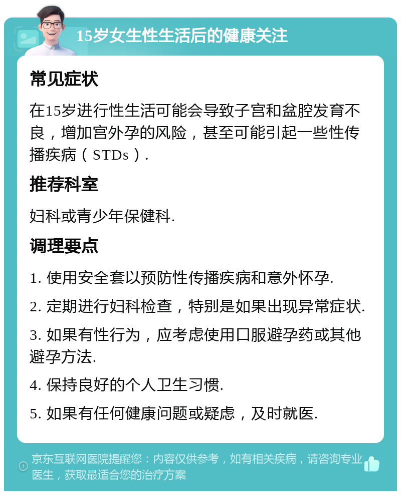 15岁女生性生活后的健康关注 常见症状 在15岁进行性生活可能会导致子宫和盆腔发育不良，增加宫外孕的风险，甚至可能引起一些性传播疾病（STDs）. 推荐科室 妇科或青少年保健科. 调理要点 1. 使用安全套以预防性传播疾病和意外怀孕. 2. 定期进行妇科检查，特别是如果出现异常症状. 3. 如果有性行为，应考虑使用口服避孕药或其他避孕方法. 4. 保持良好的个人卫生习惯. 5. 如果有任何健康问题或疑虑，及时就医.