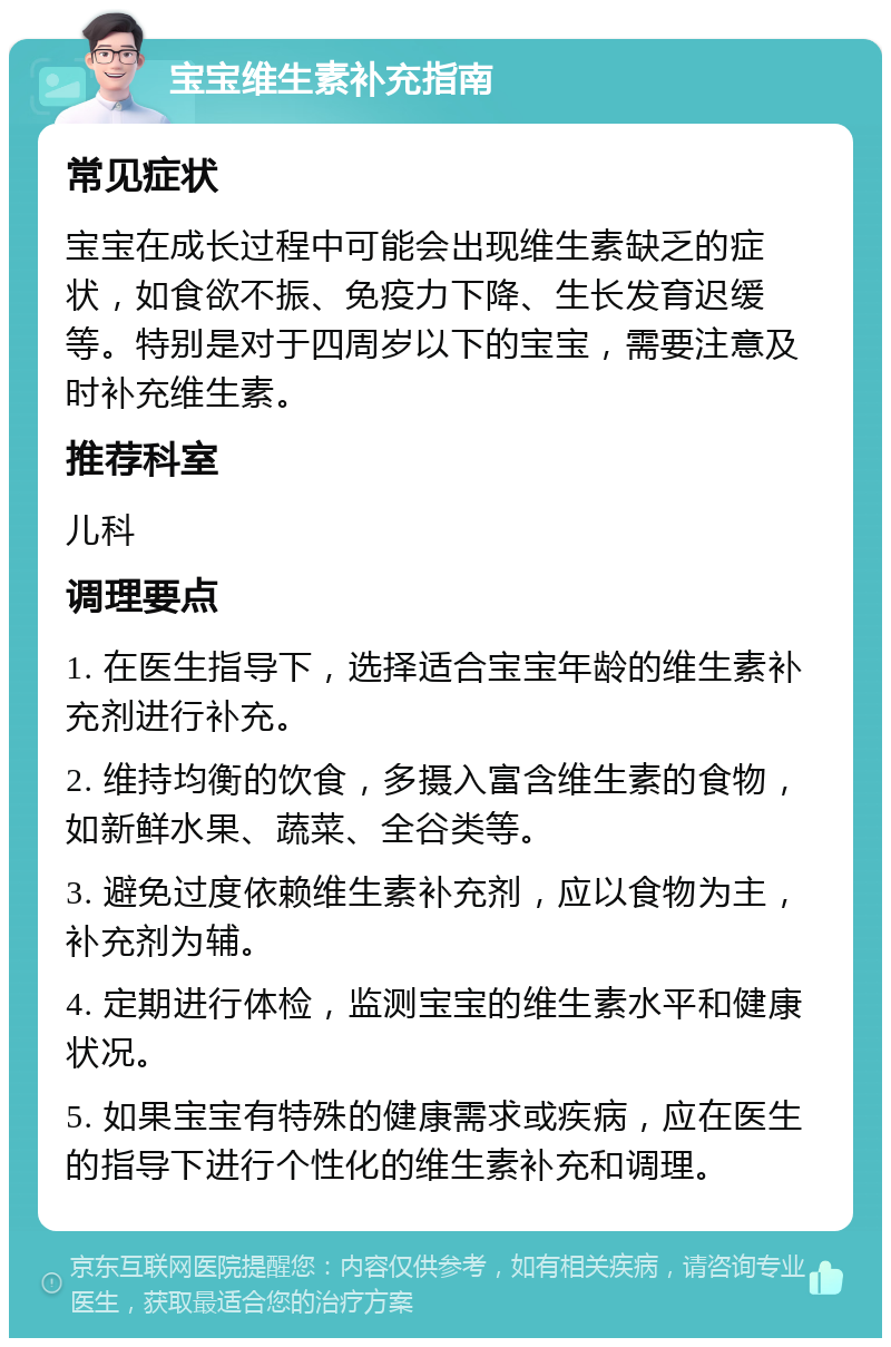 宝宝维生素补充指南 常见症状 宝宝在成长过程中可能会出现维生素缺乏的症状，如食欲不振、免疫力下降、生长发育迟缓等。特别是对于四周岁以下的宝宝，需要注意及时补充维生素。 推荐科室 儿科 调理要点 1. 在医生指导下，选择适合宝宝年龄的维生素补充剂进行补充。 2. 维持均衡的饮食，多摄入富含维生素的食物，如新鲜水果、蔬菜、全谷类等。 3. 避免过度依赖维生素补充剂，应以食物为主，补充剂为辅。 4. 定期进行体检，监测宝宝的维生素水平和健康状况。 5. 如果宝宝有特殊的健康需求或疾病，应在医生的指导下进行个性化的维生素补充和调理。