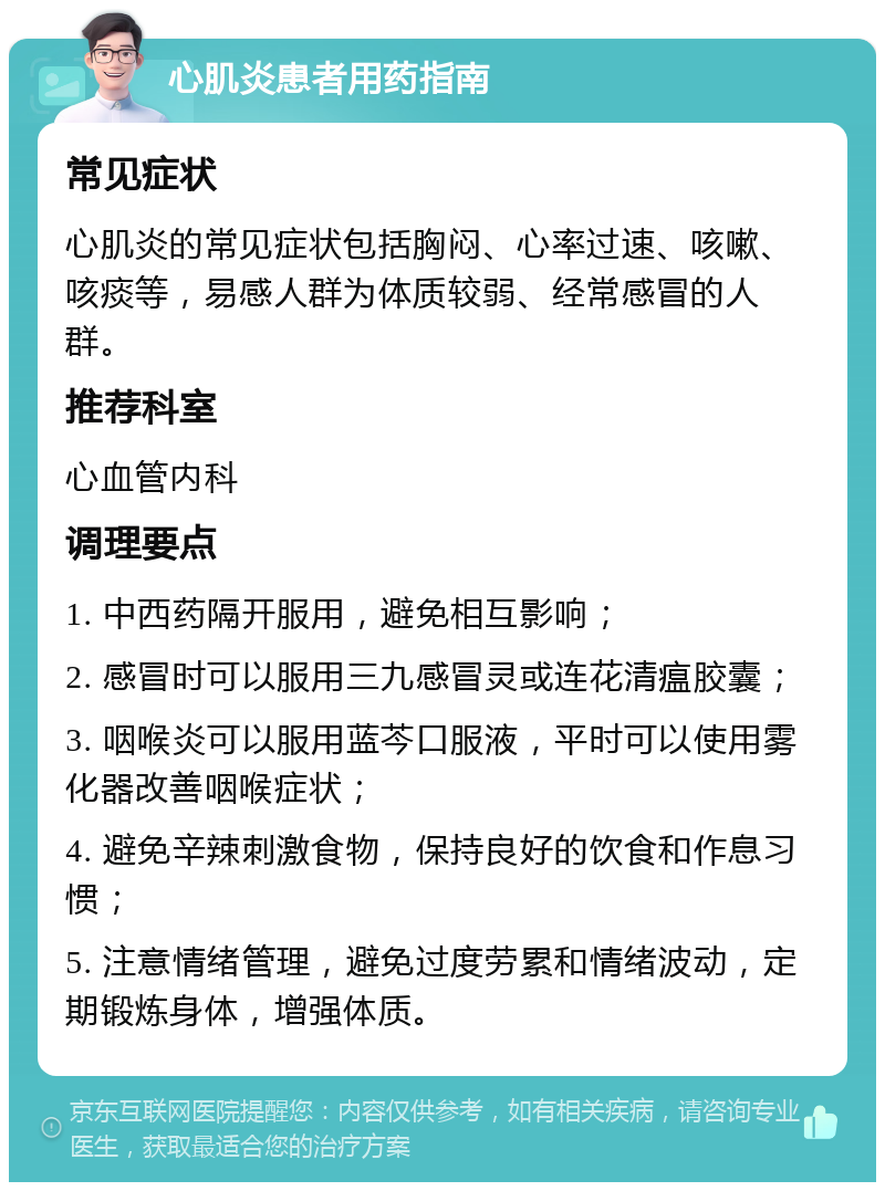 心肌炎患者用药指南 常见症状 心肌炎的常见症状包括胸闷、心率过速、咳嗽、咳痰等，易感人群为体质较弱、经常感冒的人群。 推荐科室 心血管内科 调理要点 1. 中西药隔开服用，避免相互影响； 2. 感冒时可以服用三九感冒灵或连花清瘟胶囊； 3. 咽喉炎可以服用蓝芩口服液，平时可以使用雾化器改善咽喉症状； 4. 避免辛辣刺激食物，保持良好的饮食和作息习惯； 5. 注意情绪管理，避免过度劳累和情绪波动，定期锻炼身体，增强体质。