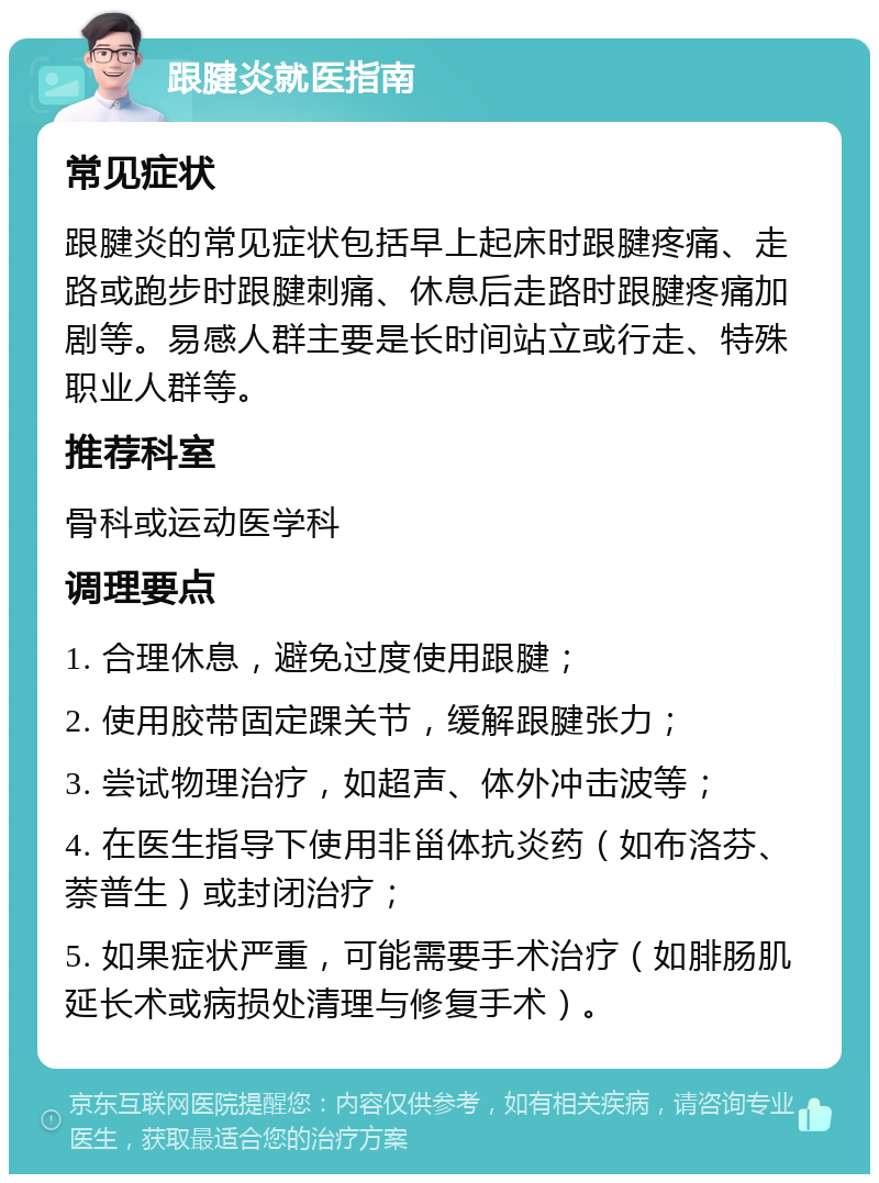 跟腱炎就医指南 常见症状 跟腱炎的常见症状包括早上起床时跟腱疼痛、走路或跑步时跟腱刺痛、休息后走路时跟腱疼痛加剧等。易感人群主要是长时间站立或行走、特殊职业人群等。 推荐科室 骨科或运动医学科 调理要点 1. 合理休息，避免过度使用跟腱； 2. 使用胶带固定踝关节，缓解跟腱张力； 3. 尝试物理治疗，如超声、体外冲击波等； 4. 在医生指导下使用非甾体抗炎药（如布洛芬、萘普生）或封闭治疗； 5. 如果症状严重，可能需要手术治疗（如腓肠肌延长术或病损处清理与修复手术）。