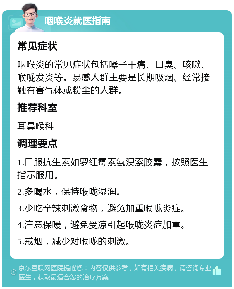 咽喉炎就医指南 常见症状 咽喉炎的常见症状包括嗓子干痛、口臭、咳嗽、喉咙发炎等。易感人群主要是长期吸烟、经常接触有害气体或粉尘的人群。 推荐科室 耳鼻喉科 调理要点 1.口服抗生素如罗红霉素氨溴索胶囊，按照医生指示服用。 2.多喝水，保持喉咙湿润。 3.少吃辛辣刺激食物，避免加重喉咙炎症。 4.注意保暖，避免受凉引起喉咙炎症加重。 5.戒烟，减少对喉咙的刺激。