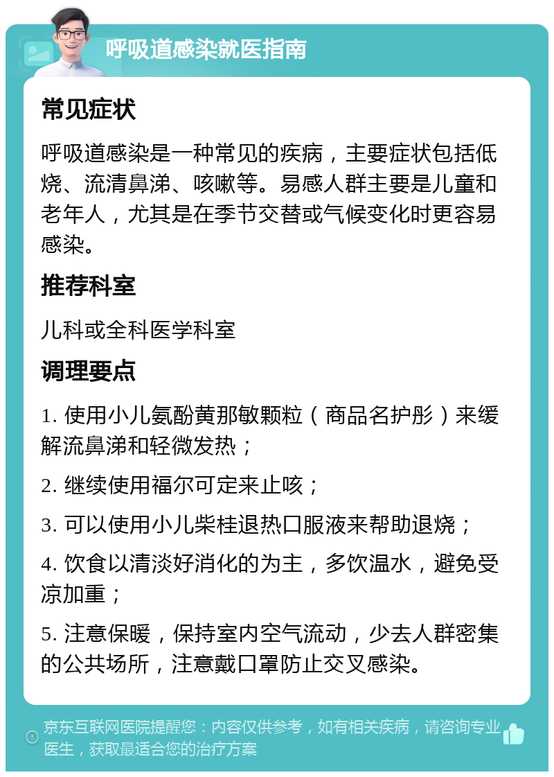 呼吸道感染就医指南 常见症状 呼吸道感染是一种常见的疾病，主要症状包括低烧、流清鼻涕、咳嗽等。易感人群主要是儿童和老年人，尤其是在季节交替或气候变化时更容易感染。 推荐科室 儿科或全科医学科室 调理要点 1. 使用小儿氨酚黄那敏颗粒（商品名护彤）来缓解流鼻涕和轻微发热； 2. 继续使用福尔可定来止咳； 3. 可以使用小儿柴桂退热口服液来帮助退烧； 4. 饮食以清淡好消化的为主，多饮温水，避免受凉加重； 5. 注意保暖，保持室内空气流动，少去人群密集的公共场所，注意戴口罩防止交叉感染。