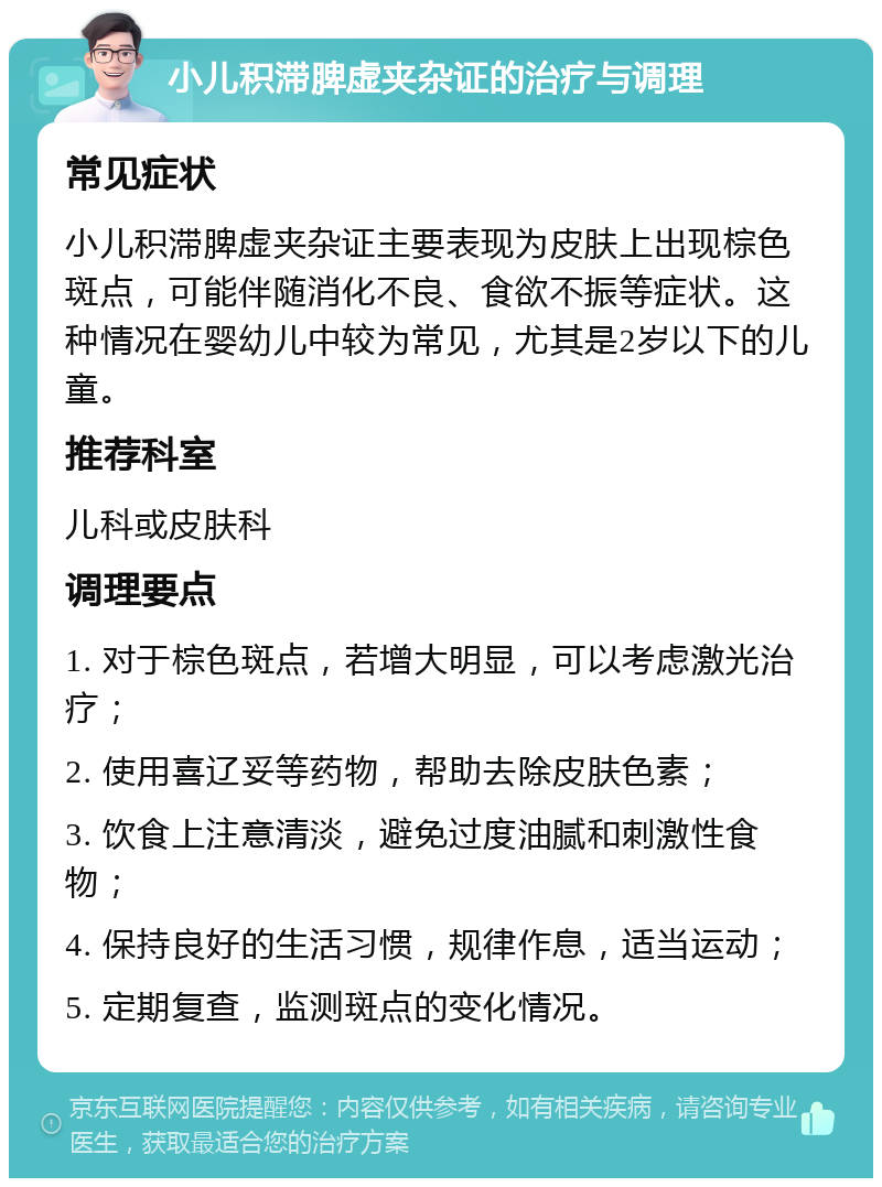 小儿积滞脾虚夹杂证的治疗与调理 常见症状 小儿积滞脾虚夹杂证主要表现为皮肤上出现棕色斑点，可能伴随消化不良、食欲不振等症状。这种情况在婴幼儿中较为常见，尤其是2岁以下的儿童。 推荐科室 儿科或皮肤科 调理要点 1. 对于棕色斑点，若增大明显，可以考虑激光治疗； 2. 使用喜辽妥等药物，帮助去除皮肤色素； 3. 饮食上注意清淡，避免过度油腻和刺激性食物； 4. 保持良好的生活习惯，规律作息，适当运动； 5. 定期复查，监测斑点的变化情况。