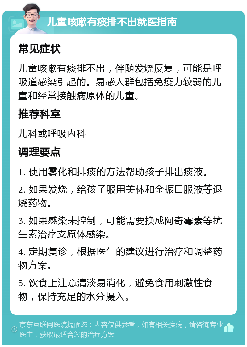 儿童咳嗽有痰排不出就医指南 常见症状 儿童咳嗽有痰排不出，伴随发烧反复，可能是呼吸道感染引起的。易感人群包括免疫力较弱的儿童和经常接触病原体的儿童。 推荐科室 儿科或呼吸内科 调理要点 1. 使用雾化和排痰的方法帮助孩子排出痰液。 2. 如果发烧，给孩子服用美林和金振口服液等退烧药物。 3. 如果感染未控制，可能需要换成阿奇霉素等抗生素治疗支原体感染。 4. 定期复诊，根据医生的建议进行治疗和调整药物方案。 5. 饮食上注意清淡易消化，避免食用刺激性食物，保持充足的水分摄入。