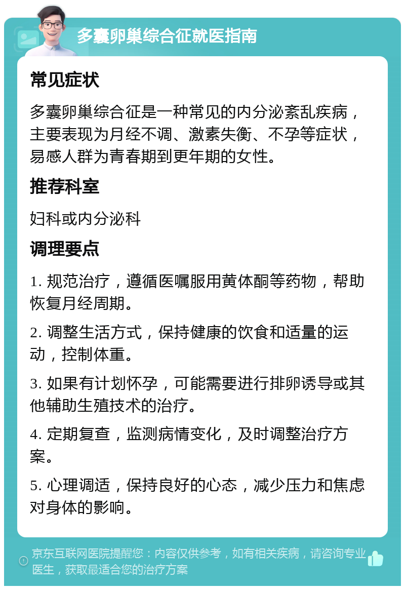 多囊卵巢综合征就医指南 常见症状 多囊卵巢综合征是一种常见的内分泌紊乱疾病，主要表现为月经不调、激素失衡、不孕等症状，易感人群为青春期到更年期的女性。 推荐科室 妇科或内分泌科 调理要点 1. 规范治疗，遵循医嘱服用黄体酮等药物，帮助恢复月经周期。 2. 调整生活方式，保持健康的饮食和适量的运动，控制体重。 3. 如果有计划怀孕，可能需要进行排卵诱导或其他辅助生殖技术的治疗。 4. 定期复查，监测病情变化，及时调整治疗方案。 5. 心理调适，保持良好的心态，减少压力和焦虑对身体的影响。