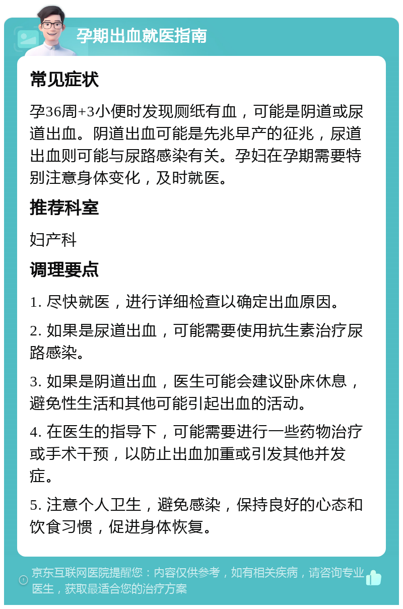 孕期出血就医指南 常见症状 孕36周+3小便时发现厕纸有血，可能是阴道或尿道出血。阴道出血可能是先兆早产的征兆，尿道出血则可能与尿路感染有关。孕妇在孕期需要特别注意身体变化，及时就医。 推荐科室 妇产科 调理要点 1. 尽快就医，进行详细检查以确定出血原因。 2. 如果是尿道出血，可能需要使用抗生素治疗尿路感染。 3. 如果是阴道出血，医生可能会建议卧床休息，避免性生活和其他可能引起出血的活动。 4. 在医生的指导下，可能需要进行一些药物治疗或手术干预，以防止出血加重或引发其他并发症。 5. 注意个人卫生，避免感染，保持良好的心态和饮食习惯，促进身体恢复。