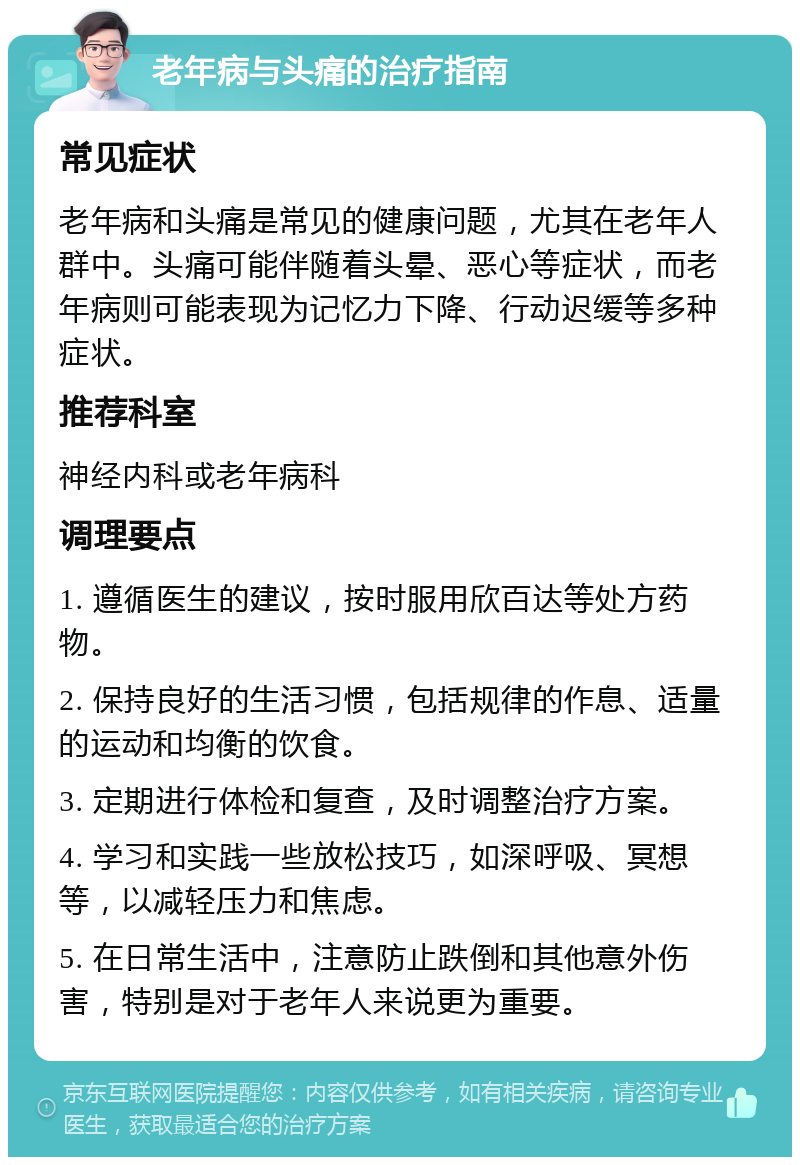 老年病与头痛的治疗指南 常见症状 老年病和头痛是常见的健康问题，尤其在老年人群中。头痛可能伴随着头晕、恶心等症状，而老年病则可能表现为记忆力下降、行动迟缓等多种症状。 推荐科室 神经内科或老年病科 调理要点 1. 遵循医生的建议，按时服用欣百达等处方药物。 2. 保持良好的生活习惯，包括规律的作息、适量的运动和均衡的饮食。 3. 定期进行体检和复查，及时调整治疗方案。 4. 学习和实践一些放松技巧，如深呼吸、冥想等，以减轻压力和焦虑。 5. 在日常生活中，注意防止跌倒和其他意外伤害，特别是对于老年人来说更为重要。