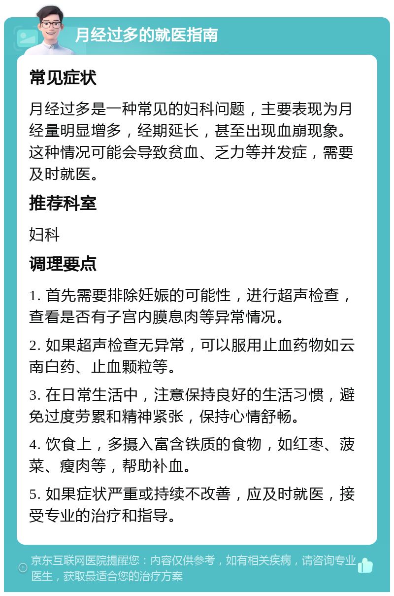 月经过多的就医指南 常见症状 月经过多是一种常见的妇科问题，主要表现为月经量明显增多，经期延长，甚至出现血崩现象。这种情况可能会导致贫血、乏力等并发症，需要及时就医。 推荐科室 妇科 调理要点 1. 首先需要排除妊娠的可能性，进行超声检查，查看是否有子宫内膜息肉等异常情况。 2. 如果超声检查无异常，可以服用止血药物如云南白药、止血颗粒等。 3. 在日常生活中，注意保持良好的生活习惯，避免过度劳累和精神紧张，保持心情舒畅。 4. 饮食上，多摄入富含铁质的食物，如红枣、菠菜、瘦肉等，帮助补血。 5. 如果症状严重或持续不改善，应及时就医，接受专业的治疗和指导。