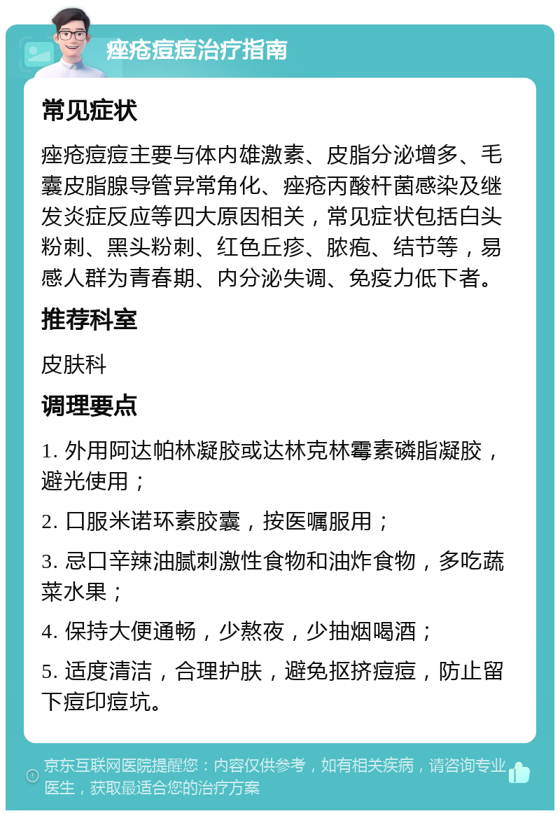 痤疮痘痘治疗指南 常见症状 痤疮痘痘主要与体内雄激素、皮脂分泌增多、毛囊皮脂腺导管异常角化、痤疮丙酸杆菌感染及继发炎症反应等四大原因相关，常见症状包括白头粉刺、黑头粉刺、红色丘疹、脓疱、结节等，易感人群为青春期、内分泌失调、免疫力低下者。 推荐科室 皮肤科 调理要点 1. 外用阿达帕林凝胶或达林克林霉素磷脂凝胶，避光使用； 2. 口服米诺环素胶囊，按医嘱服用； 3. 忌口辛辣油腻刺激性食物和油炸食物，多吃蔬菜水果； 4. 保持大便通畅，少熬夜，少抽烟喝酒； 5. 适度清洁，合理护肤，避免抠挤痘痘，防止留下痘印痘坑。