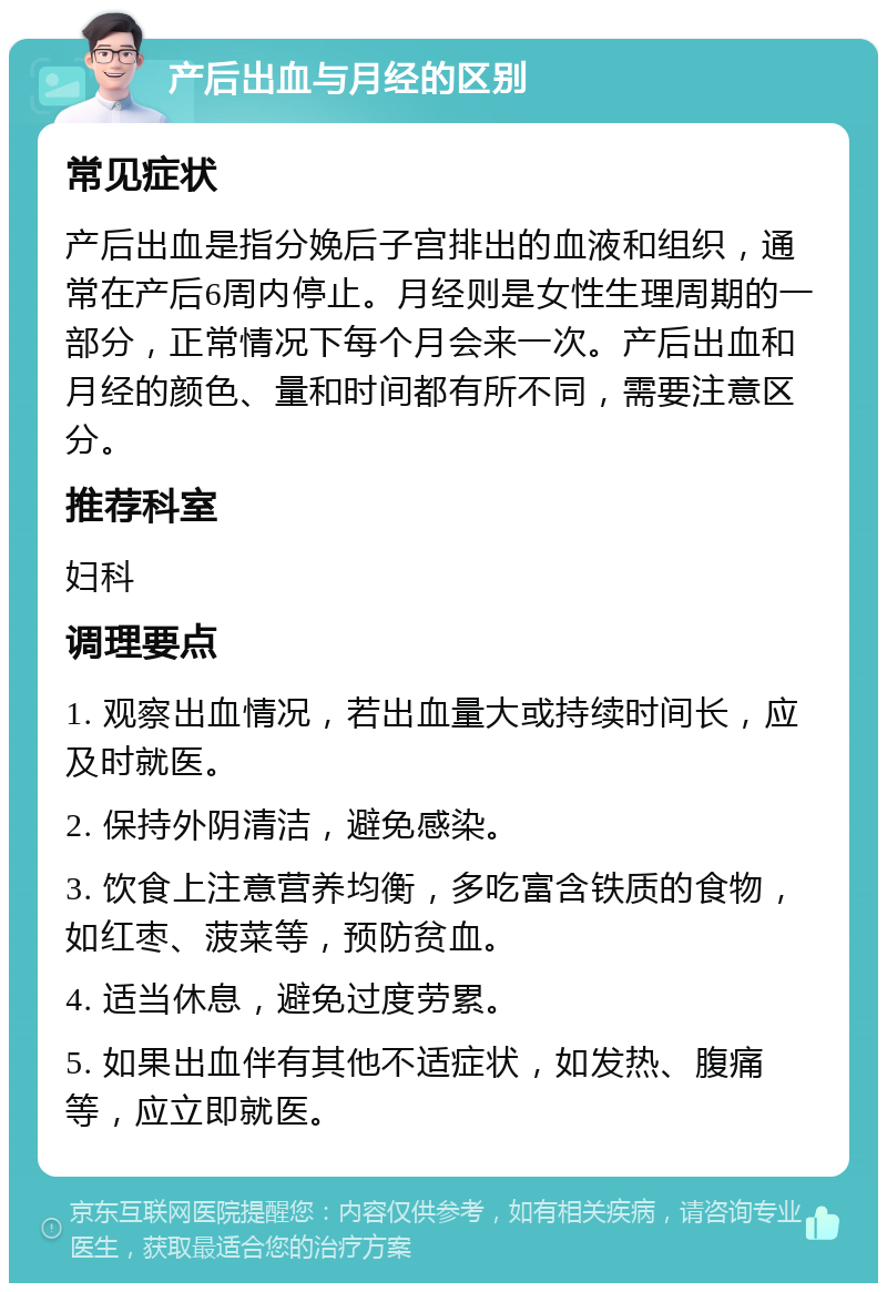 产后出血与月经的区别 常见症状 产后出血是指分娩后子宫排出的血液和组织，通常在产后6周内停止。月经则是女性生理周期的一部分，正常情况下每个月会来一次。产后出血和月经的颜色、量和时间都有所不同，需要注意区分。 推荐科室 妇科 调理要点 1. 观察出血情况，若出血量大或持续时间长，应及时就医。 2. 保持外阴清洁，避免感染。 3. 饮食上注意营养均衡，多吃富含铁质的食物，如红枣、菠菜等，预防贫血。 4. 适当休息，避免过度劳累。 5. 如果出血伴有其他不适症状，如发热、腹痛等，应立即就医。