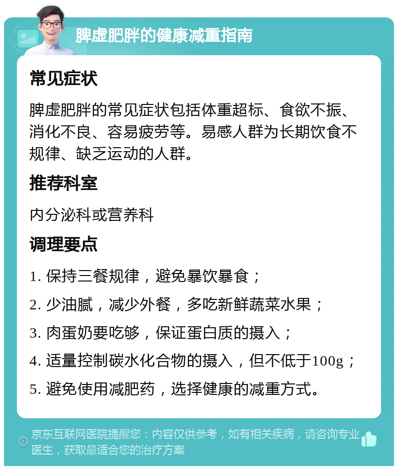 脾虚肥胖的健康减重指南 常见症状 脾虚肥胖的常见症状包括体重超标、食欲不振、消化不良、容易疲劳等。易感人群为长期饮食不规律、缺乏运动的人群。 推荐科室 内分泌科或营养科 调理要点 1. 保持三餐规律，避免暴饮暴食； 2. 少油腻，减少外餐，多吃新鲜蔬菜水果； 3. 肉蛋奶要吃够，保证蛋白质的摄入； 4. 适量控制碳水化合物的摄入，但不低于100g； 5. 避免使用减肥药，选择健康的减重方式。