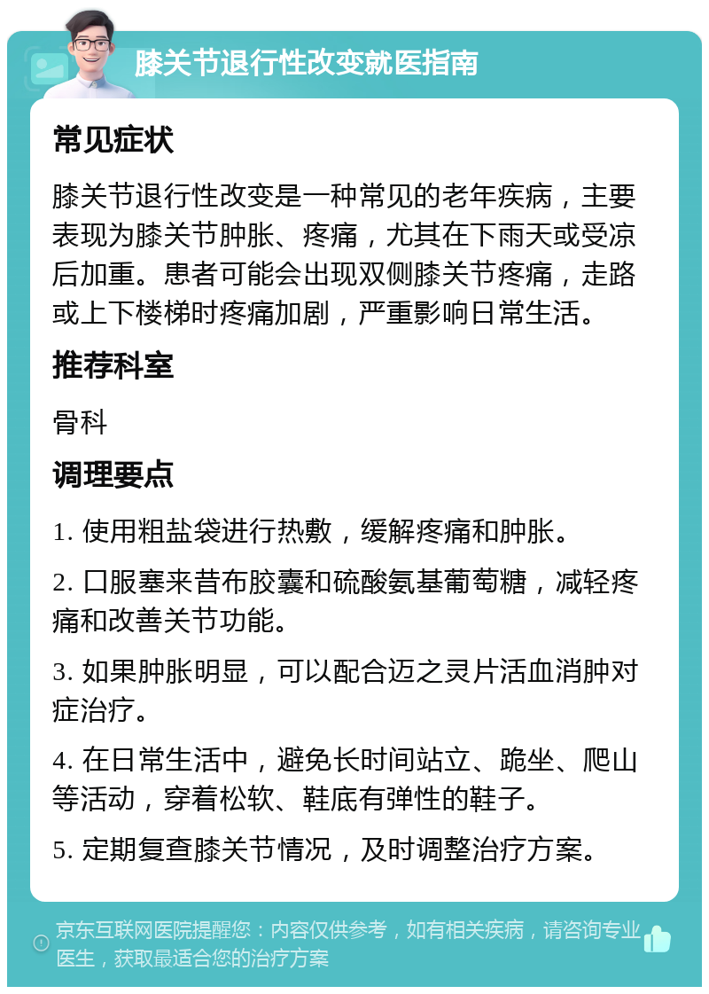 膝关节退行性改变就医指南 常见症状 膝关节退行性改变是一种常见的老年疾病，主要表现为膝关节肿胀、疼痛，尤其在下雨天或受凉后加重。患者可能会出现双侧膝关节疼痛，走路或上下楼梯时疼痛加剧，严重影响日常生活。 推荐科室 骨科 调理要点 1. 使用粗盐袋进行热敷，缓解疼痛和肿胀。 2. 口服塞来昔布胶囊和硫酸氨基葡萄糖，减轻疼痛和改善关节功能。 3. 如果肿胀明显，可以配合迈之灵片活血消肿对症治疗。 4. 在日常生活中，避免长时间站立、跪坐、爬山等活动，穿着松软、鞋底有弹性的鞋子。 5. 定期复查膝关节情况，及时调整治疗方案。