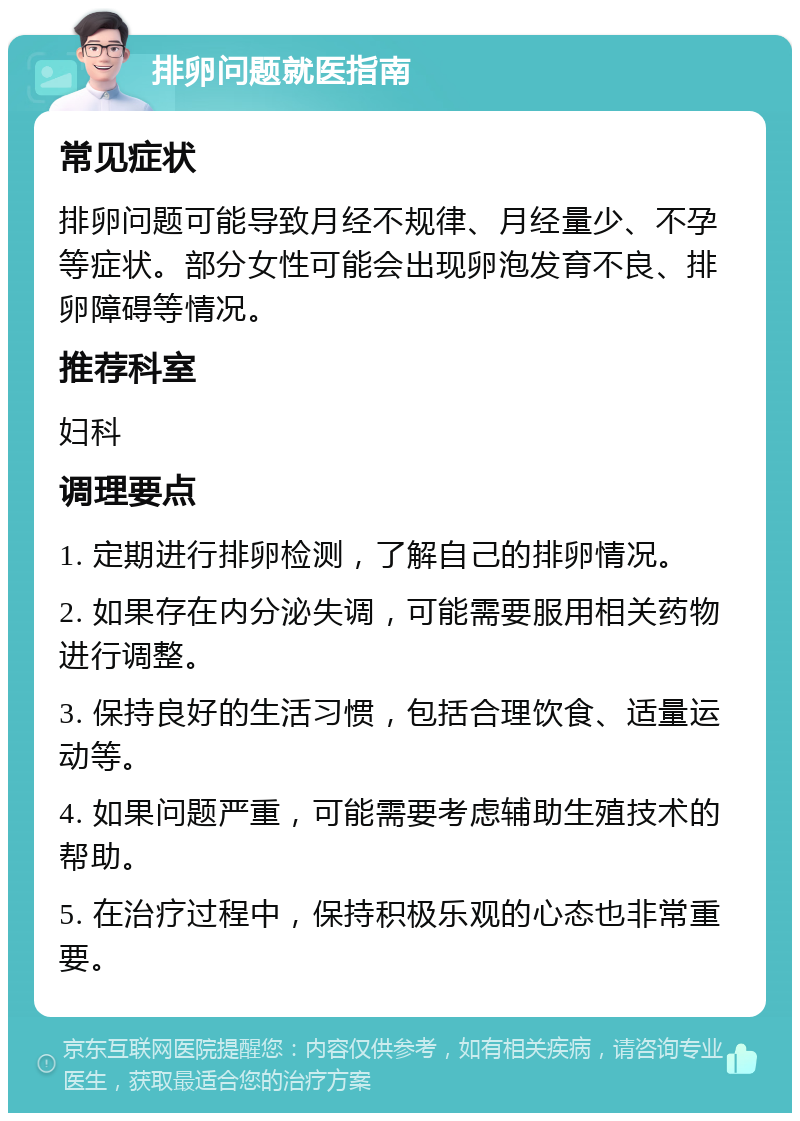 排卵问题就医指南 常见症状 排卵问题可能导致月经不规律、月经量少、不孕等症状。部分女性可能会出现卵泡发育不良、排卵障碍等情况。 推荐科室 妇科 调理要点 1. 定期进行排卵检测，了解自己的排卵情况。 2. 如果存在内分泌失调，可能需要服用相关药物进行调整。 3. 保持良好的生活习惯，包括合理饮食、适量运动等。 4. 如果问题严重，可能需要考虑辅助生殖技术的帮助。 5. 在治疗过程中，保持积极乐观的心态也非常重要。