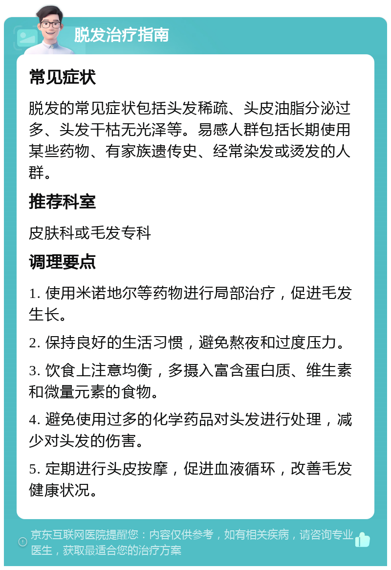 脱发治疗指南 常见症状 脱发的常见症状包括头发稀疏、头皮油脂分泌过多、头发干枯无光泽等。易感人群包括长期使用某些药物、有家族遗传史、经常染发或烫发的人群。 推荐科室 皮肤科或毛发专科 调理要点 1. 使用米诺地尔等药物进行局部治疗，促进毛发生长。 2. 保持良好的生活习惯，避免熬夜和过度压力。 3. 饮食上注意均衡，多摄入富含蛋白质、维生素和微量元素的食物。 4. 避免使用过多的化学药品对头发进行处理，减少对头发的伤害。 5. 定期进行头皮按摩，促进血液循环，改善毛发健康状况。