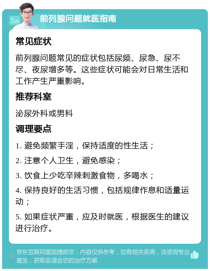 前列腺问题就医指南 常见症状 前列腺问题常见的症状包括尿频、尿急、尿不尽、夜尿增多等。这些症状可能会对日常生活和工作产生严重影响。 推荐科室 泌尿外科或男科 调理要点 1. 避免频繁手淫，保持适度的性生活； 2. 注意个人卫生，避免感染； 3. 饮食上少吃辛辣刺激食物，多喝水； 4. 保持良好的生活习惯，包括规律作息和适量运动； 5. 如果症状严重，应及时就医，根据医生的建议进行治疗。